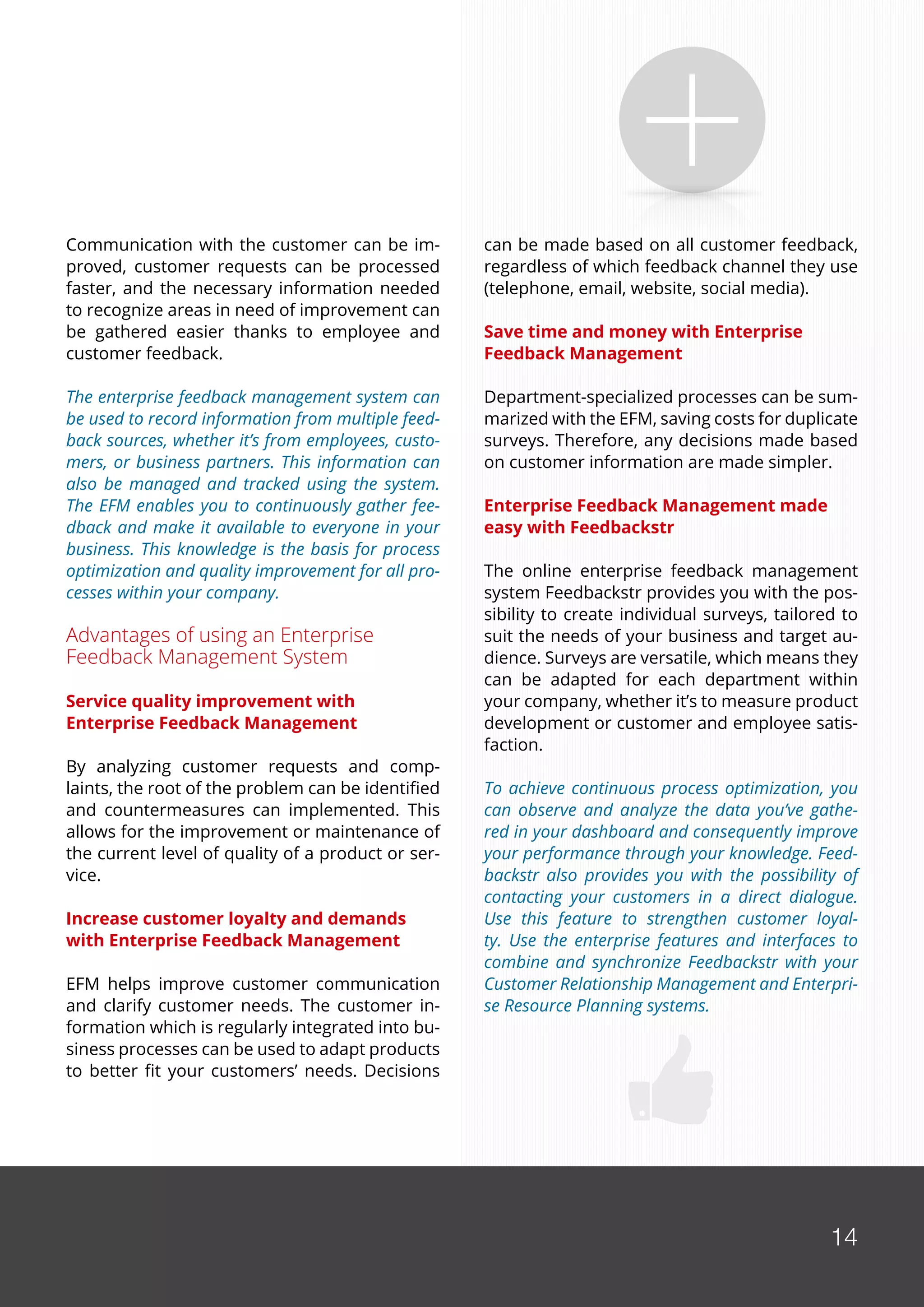 14
Communication with the customer can be im-
proved, customer requests can be processed
faster, and the necessary information needed
to recognize areas in need of improvement can
be gathered easier thanks to employee and
customer feedback.
The enterprise feedback management system can
be used to record information from multiple feed-
back sources, whether it’s from employees, custo-
mers, or business partners. This information can
also be managed and tracked using the system.
The EFM enables you to continuously gather fee-
dback and make it available to everyone in your
business. This knowledge is the basis for process
optimization and quality improvement for all pro-
cesses within your company.
Advantages of using an Enterprise
Feedback Management System
Service quality improvement with
Enterprise Feedback Management
By analyzing customer requests and comp-
laints, the root of the problem can be identified
and countermeasures can implemented. This
allows for the improvement or maintenance of
the current level of quality of a product or ser-
vice.
Increase customer loyalty and demands
with Enterprise Feedback Management
EFM helps improve customer communication
and clarify customer needs. The customer in-
formation which is regularly integrated into bu-
siness processes can be used to adapt products
to better fit your customers’ needs. Decisions
can be made based on all customer feedback,
regardless of which feedback channel they use
(telephone, email, website, social media).
Save time and money with Enterprise
Feedback Management
Department-specialized processes can be sum-
marized with the EFM, saving costs for duplicate
surveys. Therefore, any decisions made based
on customer information are made simpler.
Enterprise Feedback Management made
easy with Feedbackstr
The online enterprise feedback management
system Feedbackstr provides you with the pos-
sibility to create individual surveys, tailored to
suit the needs of your business and target au-
dience. Surveys are versatile, which means they
can be adapted for each department within
your company, whether it’s to measure product
development or customer and employee satis-
faction.
To achieve continuous process optimization, you
can observe and analyze the data you’ve gathe-
red in your dashboard and consequently improve
your performance through your knowledge. Feed-
backstr also provides you with the possibility of
contacting your customers in a direct dialogue.
Use this feature to strengthen customer loyal-
ty. Use the enterprise features and interfaces to
combine and synchronize Feedbackstr with your
Customer Relationship Management and Enterpri-
se Resource Planning systems.
14
 