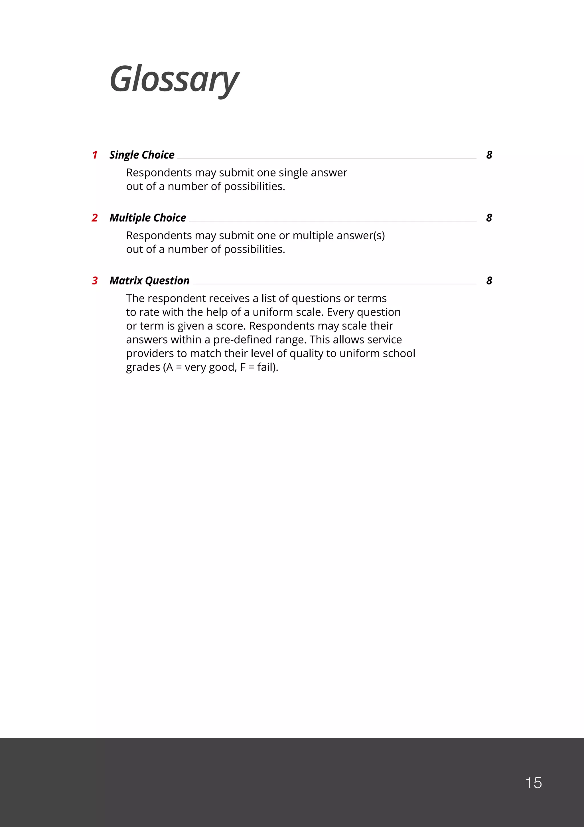 15
Glossary
1	 Single Choice	 8	
		 Respondents may submit one single answer
		 out of a number of possibilities.
2	 Multiple Choice	 8
		 Respondents may submit one or multiple answer(s)
		 out of a number of possibilities.
3	 Matrix Question	 8	
		 The respondent receives a list of questions or terms
		 to rate with the help of a uniform scale. Every question
		 or term is given a score. Respondents may scale their
		 answers within a pre-defined range. This allows service
		 providers to match their level of quality to uniform school
		 grades (A = very good, F = fail).
 