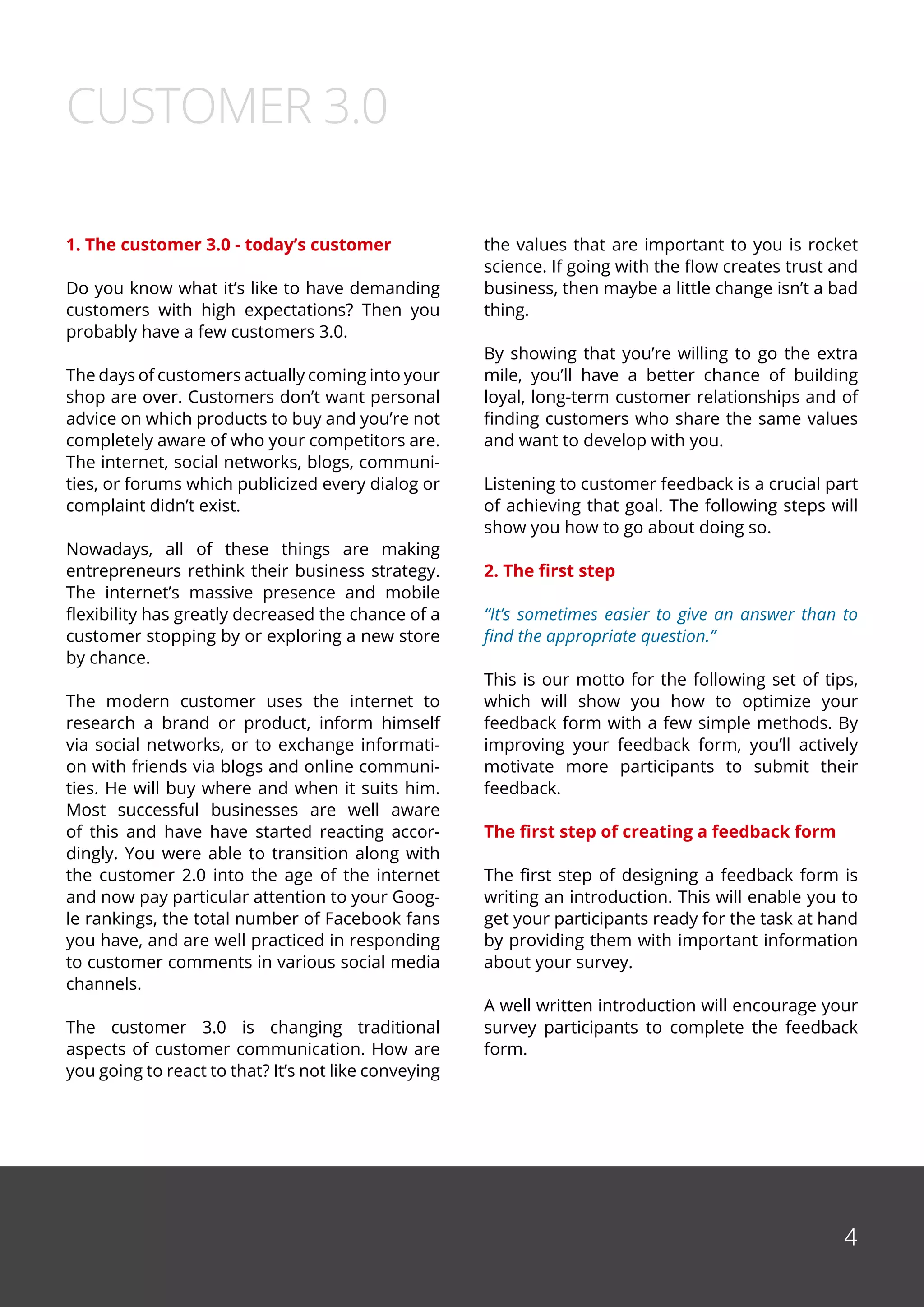 4
1. The customer 3.0 - today’s customer
Do you know what it’s like to have demanding
customers with high expectations? Then you
probably have a few customers 3.0.
The days of customers actually coming into your
shop are over. Customers don’t want personal
advice on which products to buy and you’re not
completely aware of who your competitors are.
The internet, social networks, blogs, communi-
ties, or forums which publicized every dialog or
complaint didn’t exist.
Nowadays, all of these things are making
entrepreneurs rethink their business strategy.
The internet’s massive presence and mobile
flexibility has greatly decreased the chance of a
customer stopping by or exploring a new store
by chance.
The modern customer uses the internet to
research a brand or product, inform himself
via social networks, or to exchange informati-
on with friends via blogs and online communi-
ties. He will buy where and when it suits him.
Most successful businesses are well aware
of this and have have started reacting accor-
dingly. You were able to transition along with
the customer 2.0 into the age of the internet
and now pay particular attention to your Goog-
le rankings, the total number of Facebook fans
you have, and are well practiced in responding
to customer comments in various social media
channels.
The customer 3.0 is changing traditional
aspects of customer communication. How are
you going to react to that? It’s not like conveying
the values that are important to you is rocket
science. If going with the flow creates trust and
business, then maybe a little change isn’t a bad
thing.
By showing that you’re willing to go the extra
mile, you’ll have a better chance of building
loyal, long-term customer relationships and of
finding customers who share the same values
and want to develop with you.
Listening to customer feedback is a crucial part
of achieving that goal. The following steps will
show you how to go about doing so.
2. The first step
“It’s sometimes easier to give an answer than to
find the appropriate question.”
This is our motto for the following set of tips,
which will show you how to optimize your
feedback form with a few simple methods. By
improving your feedback form, you’ll actively
motivate more participants to submit their
feedback.
The first step of creating a feedback form
The first step of designing a feedback form is
writing an introduction. This will enable you to
get your participants ready for the task at hand
by providing them with important information
about your survey.
A well written introduction will encourage your
survey participants to complete the feedback
form.
CUSTOMER 3.0
 