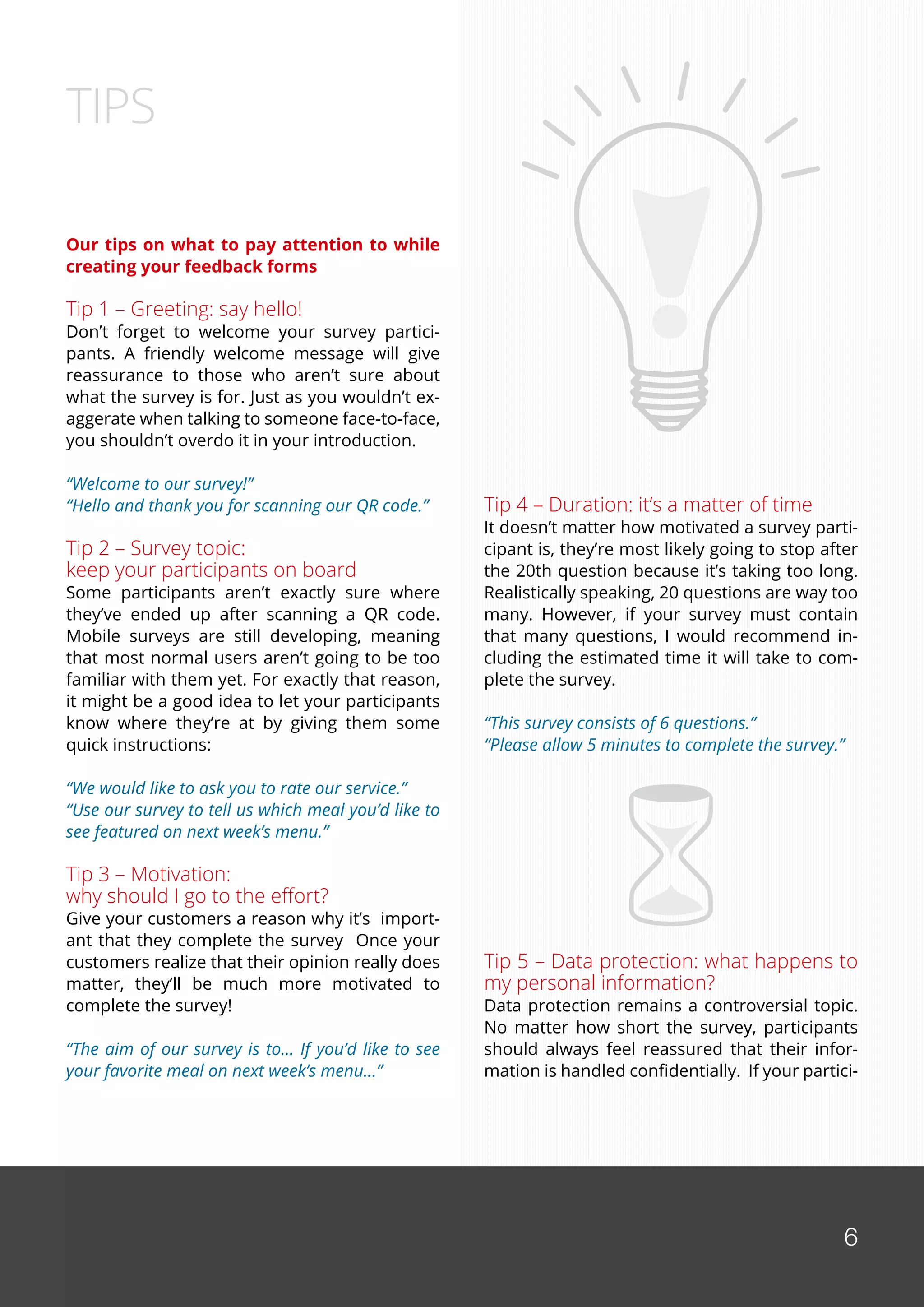 6
Our tips on what to pay attention to while
creating your feedback forms
Tip 1 – Greeting: say hello!
Don’t forget to welcome your survey partici-
pants. A friendly welcome message will give
reassurance to those who aren’t sure about
what the survey is for. Just as you wouldn’t ex-
aggerate when talking to someone face-to-face,
you shouldn’t overdo it in your introduction.
“Welcome to our survey!”
“Hello and thank you for scanning our QR code.”
Tip 2 – Survey topic:
keep your participants on board
Some participants aren’t exactly sure where
they’ve ended up after scanning a QR code.
Mobile surveys are still developing, meaning
that most normal users aren’t going to be too
familiar with them yet. For exactly that reason,
it might be a good idea to let your participants
know where they’re at by giving them some
quick instructions:
“We would like to ask you to rate our service.”
“Use our survey to tell us which meal you’d like to
see featured on next week’s menu.”
Tip 3 – Motivation:
why should I go to the effort?
Give your customers a reason why it’s import-
ant that they complete the survey Once your
customers realize that their opinion really does
matter, they’ll be much more motivated to
complete the survey!
“The aim of our survey is to… If you’d like to see
your favorite meal on next week’s menu…”
TIPS
Tip 4 – Duration: it’s a matter of time
It doesn’t matter how motivated a survey parti-
cipant is, they’re most likely going to stop after
the 20th question because it’s taking too long.
Realistically speaking, 20 questions are way too
many. However, if your survey must contain
that many questions, I would recommend in-
cluding the estimated time it will take to com-
plete the survey.
“This survey consists of 6 questions.”
“Please allow 5 minutes to complete the survey.”
Tip 5 – Data protection: what happens to
my personal information?
Data protection remains a controversial topic.
No matter how short the survey, participants
should always feel reassured that their infor-
mation is handled confidentially. If your partici-
6
 