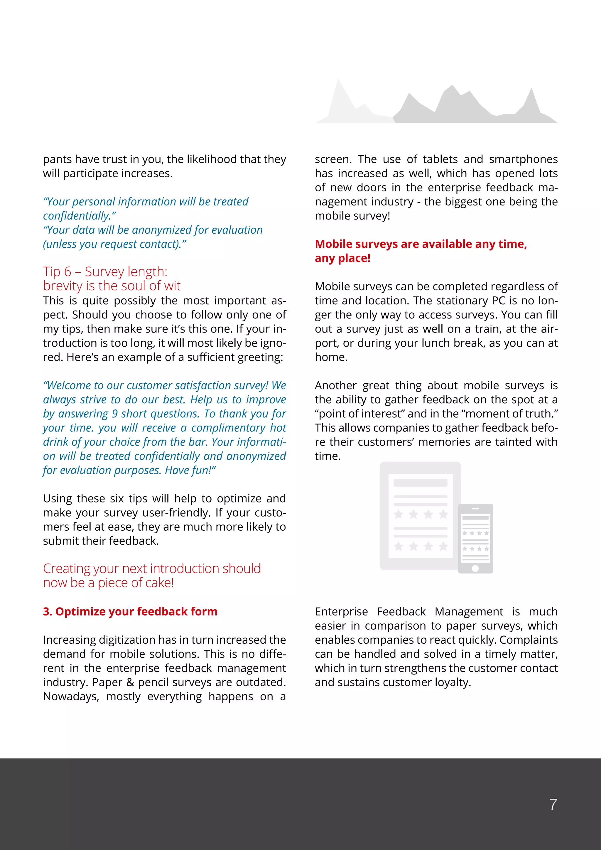 7
pants have trust in you, the likelihood that they
will participate increases.
“Your personal information will be treated
confidentially.”
“Your data will be anonymized for evaluation
(unless you request contact).”
Tip 6 – Survey length:
brevity is the soul of wit
This is quite possibly the most important as-
pect. Should you choose to follow only one of
my tips, then make sure it’s this one. If your in-
troduction is too long, it will most likely be igno-
red. Here’s an example of a sufficient greeting:
“Welcome to our customer satisfaction survey! We
always strive to do our best. Help us to improve
by answering 9 short questions. To thank you for
your time. you will receive a complimentary hot
drink of your choice from the bar. Your informati-
on will be treated confidentially and anonymized
for evaluation purposes. Have fun!”
Using these six tips will help to optimize and
make your survey user-friendly. If your custo-
mers feel at ease, they are much more likely to
submit their feedback.
Creating your next introduction should
now be a piece of cake!
3. Optimize your feedback form
Increasing digitization has in turn increased the
demand for mobile solutions. This is no diffe-
rent in the enterprise feedback management
industry. Paper & pencil surveys are outdated.
Nowadays, mostly everything happens on a
screen. The use of tablets and smartphones
has increased as well, which has opened lots
of new doors in the enterprise feedback ma-
nagement industry - the biggest one being the
mobile survey!
Mobile surveys are available any time,
any place!
Mobile surveys can be completed regardless of
time and location. The stationary PC is no lon-
ger the only way to access surveys. You can fill
out a survey just as well on a train, at the air-
port, or during your lunch break, as you can at
home.
Another great thing about mobile surveys is
the ability to gather feedback on the spot at a
“point of interest” and in the “moment of truth.”
This allows companies to gather feedback befo-
re their customers’ memories are tainted with
time.
Enterprise Feedback Management is much
easier in comparison to paper surveys, which
enables companies to react quickly. Complaints
can be handled and solved in a timely matter,
which in turn strengthens the customer contact
and sustains customer loyalty.
 