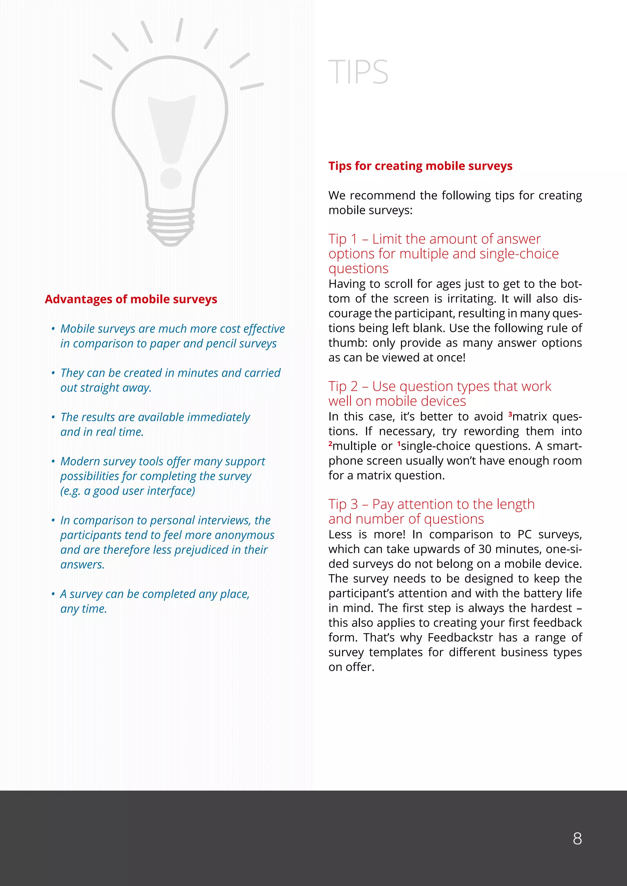 8
Advantages of mobile surveys
•	 Mobile surveys are much more cost effective
	 in comparison to paper and pencil surveys
•	 They can be created in minutes and carried
	 out straight away.
•	 The results are available immediately
	 and in real time.
•	 Modern survey tools offer many support
	 possibilities for completing the survey
	 (e.g. a good user interface)
•	 In comparison to personal interviews, the
	 participants tend to feel more anonymous
	 and are therefore less prejudiced in their
	 answers.
•	 A survey can be completed any place,
	 any time.
Tips for creating mobile surveys
We recommend the following tips for creating
mobile surveys:
Tip 1 – Limit the amount of answer
options for multiple and single-choice
questions
Having to scroll for ages just to get to the bot-
tom of the screen is irritating. It will also dis-
courage the participant, resulting in many ques-
tions being left blank. Use the following rule of
thumb: only provide as many answer options
as can be viewed at once!
Tip 2 – Use question types that work
well on mobile devices
In this case, it’s better to avoid 3
matrix ques-
tions. If necessary, try rewording them into
2
multiple or 1
single-choice questions. A smart-
phone screen usually won’t have enough room
for a matrix question.
Tip 3 – Pay attention to the length
and number of questions
Less is more! In comparison to PC surveys,
which can take upwards of 30 minutes, one-si-
ded surveys do not belong on a mobile device.
The survey needs to be designed to keep the
participant’s attention and with the battery life
in mind. The first step is always the hardest –
this also applies to creating your first feedback
form. That’s why Feedbackstr has a range of
survey templates for different business types
on offer.
TIPS
8
 