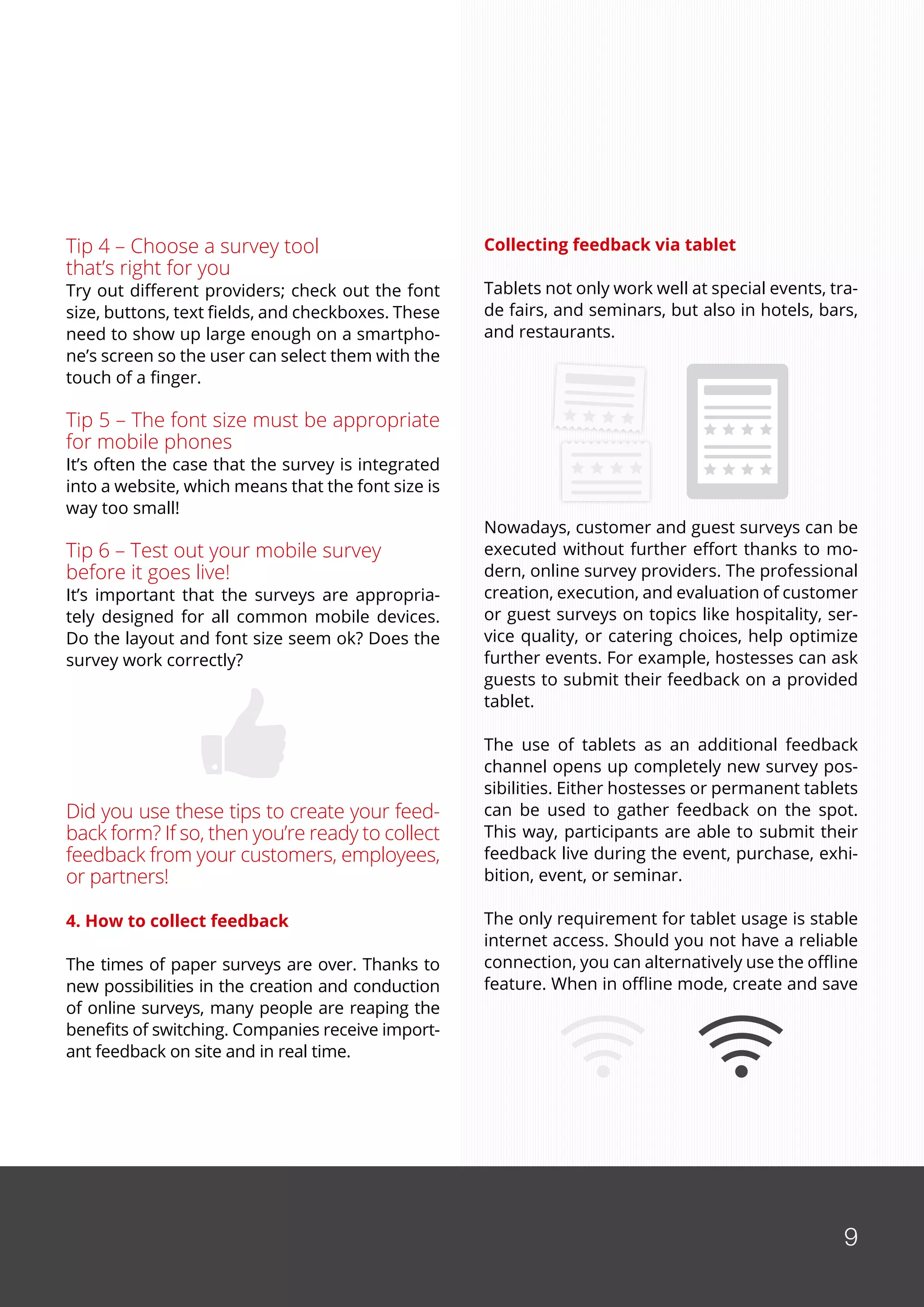 9
Tip 4 – Choose a survey tool
that’s right for you
Try out different providers; check out the font
size, buttons, text fields, and checkboxes. These
need to show up large enough on a smartpho-
ne’s screen so the user can select them with the
touch of a finger.
Tip 5 – The font size must be appropriate
for mobile phones
It’s often the case that the survey is integrated
into a website, which means that the font size is
way too small!
Tip 6 – Test out your mobile survey
before it goes live!
It’s important that the surveys are appropria-
tely designed for all common mobile devices.
Do the layout and font size seem ok? Does the
survey work correctly?
Did you use these tips to create your feed-
back form? If so, then you’re ready to collect
feedback from your customers, employees,
or partners!
4. How to collect feedback
The times of paper surveys are over. Thanks to
new possibilities in the creation and conduction
of online surveys, many people are reaping the
benefits of switching. Companies receive import-
ant feedback on site and in real time.
Collecting feedback via tablet
Tablets not only work well at special events, tra-
de fairs, and seminars, but also in hotels, bars,
and restaurants.
Nowadays, customer and guest surveys can be
executed without further effort thanks to mo-
dern, online survey providers. The professional
creation, execution, and evaluation of customer
or guest surveys on topics like hospitality, ser-
vice quality, or catering choices, help optimize
further events. For example, hostesses can ask
guests to submit their feedback on a provided
tablet.
The use of tablets as an additional feedback
channel opens up completely new survey pos-
sibilities. Either hostesses or permanent tablets
can be used to gather feedback on the spot.
This way, participants are able to submit their
feedback live during the event, purchase, exhi-
bition, event, or seminar.
The only requirement for tablet usage is stable
internet access. Should you not have a reliable
connection, you can alternatively use the offline
feature. When in offline mode, create and save
9
 
