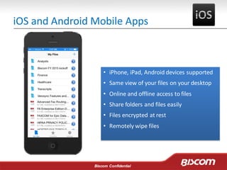 Biscom Confidential
iOS and Android Mobile Apps
• iPhone, iPad, Android devices supported
• Same view of your files on your desktop
• Online and offline access to files
• Share folders and files easily
• Files encrypted at rest
• Remotely wipe files
 