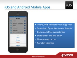 Biscom Confidential
iOS and Android Mobile Apps
• iPhone, iPad, Android devices supported
• Same view of your files on your desktop
• Online and offline access to files
• Share folders and files easily
• Files encrypted at rest
• Remotely wipe files
 