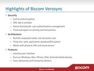 Biscom Confidential
Highlights of Biscom Verosync
• Security
– End-to-end encryption
– FIPS 140-2 certified
– Active Directory for user authentication,management
– Track and report on activity and transactions
• Architecture
– Built for corporate needs, not consumer uses
– Three tier: web, application,database/filesystem
– Works with physical,VM, and cloud servers
• Features
– Intuitiveuser interface
– Runs on Windows, Mac, iPhone, iPad, Androidmobile devices
– Core, Advanced,and Enterprise editions
 