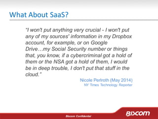 Biscom Confidential
What About SaaS?
“I won't put anything very crucial - I won't put
any of my sources' information in my Dropbox
account, for example, or on Google
Drive…my Social Security number or things
that, you know, if a cybercriminal got a hold of
them or the NSA got a hold of them, I would
be in deep trouble, I don't put that stuff in the
cloud.”
Nicole Perlroth (May 2014)
NY Times Technology Reporter
 