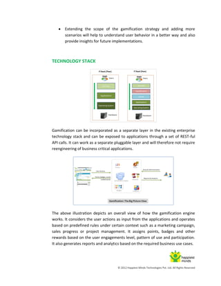 © 2012 Happiest Minds Technologies Pvt. Ltd. All Rights Reserved
 Extending the scope of the gamification strategy and adding more
scenarios will help to understand user behavior in a better way and also
provide insights for future implementations.
TECHNOLOGY STACK
Gamification can be incorporated as a separate layer in the existing enterprise
technology stack and can be exposed to applications through a set of REST-ful
API calls. It can work as a separate pluggable layer and will therefore not require
reengineering of business critical applications.
The above illustration depicts an overall view of how the gamification engine
works. It considers the user actions as input from the applications and operates
based on predefined rules under certain context such as a marketing campaign,
sales progress or project management. It assigns points, badges and other
rewards based on the user engagements level, pattern of use and participation.
It also generates reports and analytics based on the required business use cases.
 