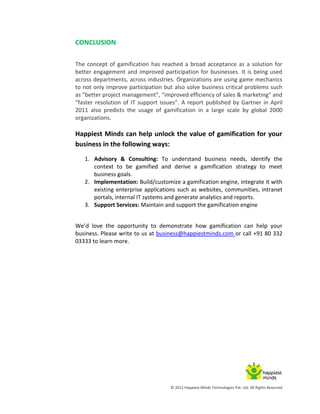 © 2012 Happiest Minds Technologies Pvt. Ltd. All Rights Reserved
CONCLUSION
The concept of gamification has reached a broad acceptance as a solution for
better engagement and improved participation for businesses. It is being used
across departments, across industries. Organizations are using game mechanics
to not only improve participation but also solve business critical problems such
as “better project management”, “improved efficiency of sales & marketing” and
“faster resolution of IT support issues”. A report published by Gartner in April
2011 also predicts the usage of gamification in a large scale by global 2000
organizations.
Happiest Minds can help unlock the value of gamification for your
business in the following ways:
1. Advisory & Consulting: To understand business needs, identify the
context to be gamified and derive a gamification strategy to meet
business goals.
2. Implementation: Build/customize a gamification engine, integrate it with
existing enterprise applications such as websites, communities, intranet
portals, internal IT systems and generate analytics and reports.
3. Support Services: Maintain and support the gamification engine
We’d love the opportunity to demonstrate how gamification can help your
business. Please write to us at business@happiestminds.com or call +91 80 332
03333 to learn more.
 