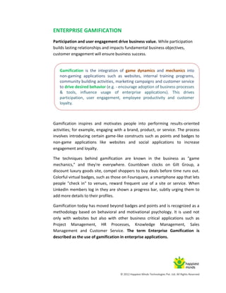 © 2012 Happiest Minds Technologies Pvt. Ltd. All Rights Reserved
ENTERPRISE GAMIFICATION
Participation and user engagement drive business value. While participation
builds lasting relationships and impacts fundamental business objectives,
customer engagement will ensure business success.
Gamification inspires and motivates people into performing results-oriented
activities; for example, engaging with a brand, product, or service. The process
involves introducing certain game-like constructs such as points and badges to
non-game applications like websites and social applications to increase
engagement and loyalty.
The techniques behind gamification are known in the business as "game
mechanics," and they're everywhere. Countdown clocks on Gilt Group, a
discount luxury goods site, compel shoppers to buy deals before time runs out.
Colorful virtual badges, such as those on Foursquare, a smartphone app that lets
people "check in" to venues, reward frequent use of a site or service. When
LinkedIn members log in they are shown a progress bar, subtly urging them to
add more details to their profiles.
Gamification today has moved beyond badges and points and is recognized as a
methodology based on behavioral and motivational psychology. It is used not
only with websites but also with other business critical applications such as
Project Management, HR Processes, Knowledge Management, Sales
Management and Customer Service. The term Enterprise Gamification is
described as the use of gamification in enterprise applications.
Gamification is the integration of game dynamics and mechanics into
non-gaming applications such as websites, internal training programs,
community building activities, marketing campaigns and customer service
to drive desired behavior (e.g. - encourage adoption of business processes
& tools, influence usage of enterprise applications). This drives
participation, user engagement, employee productivity and customer
loyalty.
 
