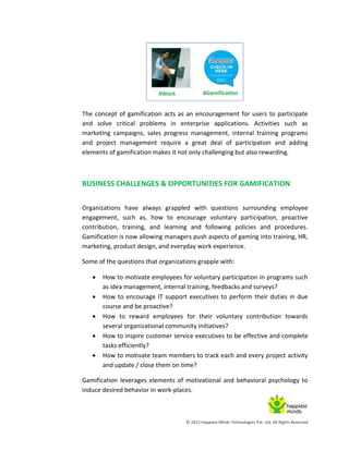 © 2012 Happiest Minds Technologies Pvt. Ltd. All Rights Reserved
The concept of gamification acts as an encouragement for users to participate
and solve critical problems in enterprise applications. Activities such as
marketing campaigns, sales progress management, internal training programs
and project management require a great deal of participation and adding
elements of gamification makes it not only challenging but also rewarding.
BUSINESS CHALLENGES & OPPORTUNITIES FOR GAMIFICATION
Organizations have always grappled with questions surrounding employee
engagement, such as, how to encourage voluntary participation, proactive
contribution, training, and learning and following policies and procedures.
Gamification is now allowing managers push aspects of gaming into training, HR,
marketing, product design, and everyday work experience.
Some of the questions that organizations grapple with:
 How to motivate employees for voluntary participation in programs such
as idea management, internal training, feedbacks and surveys?
 How to encourage IT support executives to perform their duties in due
course and be proactive?
 How to reward employees for their voluntary contribution towards
several organizational community initiatives?
 How to inspire customer service executives to be effective and complete
tasks efficiently?
 How to motivate team members to track each and every project activity
and update / close them on time?
Gamification leverages elements of motivational and behavioral psychology to
induce desired behavior in work-places.
 
