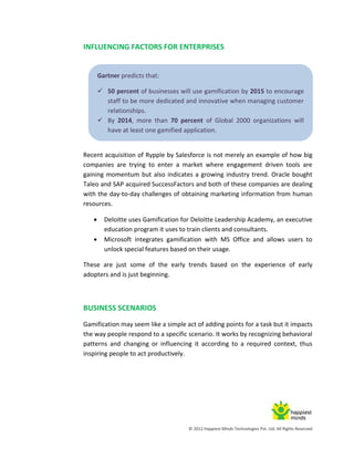 © 2012 Happiest Minds Technologies Pvt. Ltd. All Rights Reserved
INFLUENCING FACTORS FOR ENTERPRISES
Recent acquisition of Rypple by Salesforce is not merely an example of how big
companies are trying to enter a market where engagement driven tools are
gaining momentum but also indicates a growing industry trend. Oracle bought
Taleo and SAP acquired SuccessFactors and both of these companies are dealing
with the day-to-day challenges of obtaining marketing information from human
resources.
 Deloitte uses Gamification for Deloitte Leadership Academy, an executive
education program it uses to train clients and consultants.
 Microsoft integrates gamification with MS Office and allows users to
unlock special features based on their usage.
These are just some of the early trends based on the experience of early
adopters and is just beginning.
BUSINESS SCENARIOS
Gamification may seem like a simple act of adding points for a task but it impacts
the way people respond to a specific scenario. It works by recognizing behavioral
patterns and changing or influencing it according to a required context, thus
inspiring people to act productively.
Gartner predicts that:
 50 percent of businesses will use gamification by 2015 to encourage
staff to be more dedicated and innovative when managing customer
relationships.
 By 2014, more than 70 percent of Global 2000 organizations will
have at least one gamified application.
 