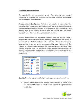 © 2012 Happiest Minds Technologies Pvt. Ltd. All Rights Reserved
Learning Management System
The opportunities for businesses are great – from attaining more engaged
customers, to crowdsourcing innovation or improving employee performance.
The following are some examples:
Process without Gamification: Volunteers are needed to accomplish Tthe
normal process of developing and enhancing the course curriculum for internal
training programs is to get volunteers to accomplish this. The challenge here is to
develop high quality training materials with the help of these volunteers,
especially when there’s no other supplementary incentive.
Process with Gamification: Add game mechanics into this process, create a
progress bar for individual volunteers indicating their progress and include an
overall leaderboard. The leaderboard will show the list of top contributors across
organizations, which can further be segregated by topic / department. The
concept of gamification will also work for individuals who are attending these
training programs. They can get special badges for their performance during
training programs and it can be further extended for participant feedbacks and
suggestions.
Benefits: The advantage of introducing these two game mechanics would be:
 Visibility across organizations through the leaderboard: It creates pride
and status and functions as a motivational factor that augments better
contribution.
 