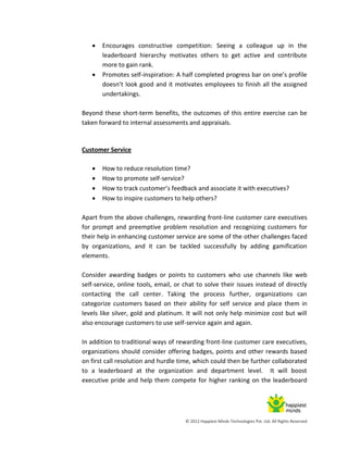 © 2012 Happiest Minds Technologies Pvt. Ltd. All Rights Reserved
 Encourages constructive competition: Seeing a colleague up in the
leaderboard hierarchy motivates others to get active and contribute
more to gain rank.
 Promotes self-inspiration: A half completed progress bar on one’s profile
doesn’t look good and it motivates employees to finish all the assigned
undertakings.
Beyond these short-term benefits, the outcomes of this entire exercise can be
taken forward to internal assessments and appraisals.
Customer Service
 How to reduce resolution time?
 How to promote self-service?
 How to track customer’s feedback and associate it with executives?
 How to inspire customers to help others?
Apart from the above challenges, rewarding front-line customer care executives
for prompt and preemptive problem resolution and recognizing customers for
their help in enhancing customer service are some of the other challenges faced
by organizations, and it can be tackled successfully by adding gamification
elements.
Consider awarding badges or points to customers who use channels like web
self-service, online tools, email, or chat to solve their issues instead of directly
contacting the call center. Taking the process further, organizations can
categorize customers based on their ability for self service and place them in
levels like silver, gold and platinum. It will not only help minimize cost but will
also encourage customers to use self-service again and again.
In addition to traditional ways of rewarding front-line customer care executives,
organizations should consider offering badges, points and other rewards based
on first call resolution and hurdle time, which could then be further collaborated
to a leaderboard at the organization and department level. It will boost
executive pride and help them compete for higher ranking on the leaderboard
 