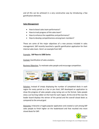 © 2012 Happiest Minds Technologies Pvt. Ltd. All Rights Reserved
and all this can be achieved in a very constructive way by introducing a few
gamification elements.
Sales Management
 How to boost sales team performance?
 How to track progress of the sales team?
 How to enhance the capabilities and performance?
 How to develop competitiveness among team members?
These are some of the major objectives of a new process included in sales
management. SAP recently launched a specific gamification application for their
internal sales team. Here’s an example from SAP.
Example: SAP Race to 1000 Series
Context: Gamification of sales analytics.
Business Objective: To motivate sales people and encourage competition.
Solution: Instead of simply displaying the number of completed deals in each
region for every period as a bar or pie chart, SAP developed an application to
show the progress of sales people using racing cars as the format. Sales people
view a car burning rubber on the track for each region. At the end of the race the
leader board displays the winner of the period and the overall closed deals as
compared to the annual goal.
Outcome: It became a hugely popular application and created a rush among SAP
sales people to finish higher on the leaderboard and that resulted into more
closed deals for SAP.
 