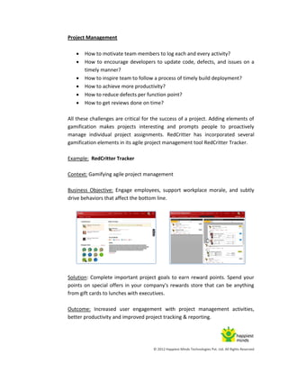 © 2012 Happiest Minds Technologies Pvt. Ltd. All Rights Reserved
Project Management
 How to motivate team members to log each and every activity?
 How to encourage developers to update code, defects, and issues on a
timely manner?
 How to inspire team to follow a process of timely build deployment?
 How to achieve more productivity?
 How to reduce defects per function point?
 How to get reviews done on time?
All these challenges are critical for the success of a project. Adding elements of
gamification makes projects interesting and prompts people to proactively
manage individual project assignments. RedCritter has incorporated several
gamification elements in its agile project management tool RedCritter Tracker.
Example: RedCritter Tracker
Context: Gamifying agile project management
Business Objective: Engage employees, support workplace morale, and subtly
drive behaviors that affect the bottom line.
Solution: Complete important project goals to earn reward points. Spend your
points on special offers in your company's rewards store that can be anything
from gift cards to lunches with executives.
Outcome: Increased user engagement with project management activities,
better productivity and improved project tracking & reporting.
 