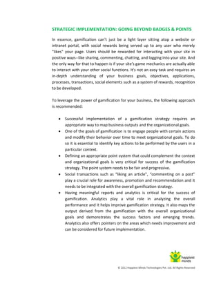 © 2012 Happiest Minds Technologies Pvt. Ltd. All Rights Reserved
STRATEGIC IMPLEMENTATION: GOING BEYOND BADGES & POINTS
In essence, gamification can't just be a light layer sitting atop a website or
intranet portal, with social rewards being served up to any user who merely
"likes" your page. Users should be rewarded for interacting with your site in
positive ways--like sharing, commenting, chatting, and logging into your site. And
the only way for that to happen is if your site's game mechanics are actually able
to interact with your other social functions. It's not an easy task and requires an
in-depth understanding of your business goals, objectives, applications,
processes, transactions, social elements such as a system of rewards, recognition
to be developed.
To leverage the power of gamification for your business, the following approach
is recommended:
 Successful implementation of a gamification strategy requires an
appropriate way to map business outputs and the organizational goals.
 One of the goals of gamification is to engage people with certain actions
and modify their behavior over time to meet organizational goals. To do
so it is essential to identify key actions to be performed by the users in a
particular context.
 Defining an appropriate point system that could complement the context
and organizational goals is very critical for success of the gamification
strategy. The point system needs to be fair and progressive.
 Social transactions such as “liking an article”, “commenting on a post”
play a crucial role for awareness, promotion and recommendation and it
needs to be integrated with the overall gamification strategy.
 Having meaningful reports and analytics is critical for the success of
gamification. Analytics play a vital role in analyzing the overall
performance and it helps improve gamification strategy. It also maps the
output derived from the gamification with the overall organizational
goals and demonstrates the success factors and emerging trends.
Analytics also offers pointers on the areas which needs improvement and
can be considered for future implementation.
 