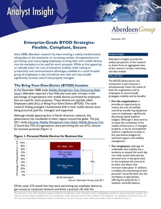 September, 2011
                                          Enterprise-Grade BYOD Strategies:
                                              Flexible, Compliant, Secure
Since 2008, Aberdeen research has been tracking a radical transformation                                                Analyst Insight
taking place in the enterprise: an increasing number of organizations are                                               Aberdeen’s Insights provide the
permitting, even encouraging employees to bring their own mobile devices                                                analyst perspective of the research
into the workplace to be used for work purposes. While at first appearing                                               as drawn from an aggregated view
to radically lower the cost of enterprise mobility while making its                                                     of the research surveys, interviews,
productivity and communications advantages available to a much broader                                                  and data analysis
group of employees; it also introduces new risks and may actually                                                       Why BYOD?
significantly increase costs if not properly managed.
                                                                                                                        The BYOD phenomenon has
                                                                                                                        momentum in part because it
The Bring-Your-Own-Device (BYOD) Invasion                                                                               simultaneously meets the needs of
In the December 2008 study Mobility Management: Does Outsourcing Make                                                   both the organization and its
Sense?, Aberdeen reported a four-fold year-over-year increase in the                                                    employees to more broadly
percentage of organizations with mobile devices purchased by employees                                                  propagate mobility and its benefits:
that are used for work purposes. These devices are typically called                                                      For the organization: it
Employee-Liable (E-L) or Bring-Your-Own-Device (BYOD). This early                                                         provides an opportunity to
research finding presaged a fundamental shift in how mobile devices were                                                  reduce the cost of mobility
being procured, paid for, managed, and supported.                                                                         overall by transferring equipment
                                                                                                                          costs to employees, significantly
Although initially appearing first in North American research, this                                                       decreasing capital expense
phenomenon has manifested in other regions around the globe. The July                                                     budgets. Although it does tend to
2011 study Enterprise Mobility Management Goes Global: Mobility Becomes Core                                              increase the complexity of the
IT found that 75% of organizations were permitting the use of E-L devices                                                 mobile infrastructure, if managed
for business purposes (Figure 1).                                                                                         properly, it can be accomplished
                                                                                                                          without a significant increase in
Figure 1: Personal Mobile Devices for Business Use                                                                        the operational budgets for
                                                                                                                          technical support and mobility
                                                                                                                          management.
  Percentage of Respondents (n = 415




                                       100%
                                       90%               NO, none, 25%                                                   For employees: although it's
                                       80%                                                                                undeniable that mobility has a
                                       70%               YES, compliant                                                   tendency to extend the work day
                                                         devices only,
                                       60%                    24%                                                         into what would otherwise be
                                       50%                                                                                personal time, it also gives back
                                       40%                                                       75%                      to the employee the control as
                                       30%               YES any device,                                                  to when and where that
                                       20%                    51%                                                         incursion takes place. In addition,
                                       10%                                                                                it enables the interleaving of their
                                        0%
                                                                                                                          personal / social life back into the
                                                         BYOD Permitted?                                                  workplace as appropriate,
                                                                     Source: Aberdeen Group, July 2011                    offering the potential for a
                                                                                                                          healthier work/life balance.
Of the total, 51% stated that they were permitting any employee device to
gain access to corporate network and email, a practice rife with the
This document is the result of primary research performed by Aberdeen Group. Aberdeen Group's methodologies provide for objective fact-based research and
represent the best analysis available at the time of publication. Unless otherwise noted, the entire contents of this publication are copyrighted by Aberdeen Group, Inc.
and may not be reproduced, distributed, archived, or transmitted in any form or by any means without prior written consent by Aberdeen Group, Inc.
 