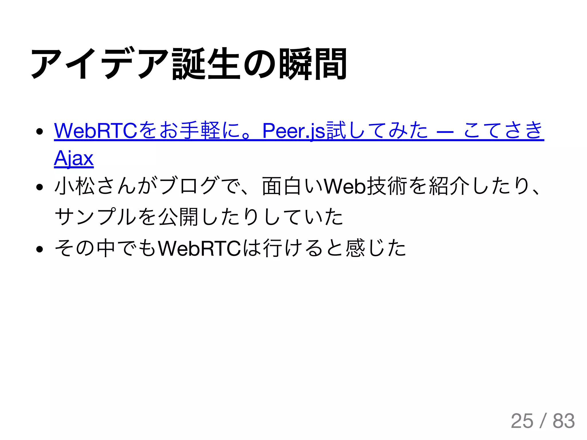 アイデア誕生の瞬間
WebRTCをお手軽に。Peer.js試してみた― こてさき
Ajax
小松さんがブログで、面白いWeb技術を紹介したり、
サンプルを公開したりしていた
その中でもWebRTCは行けると感じた
25 / 83
The Original Version is
https://rotsuya.github.io/slides/enterprise-hacks-201512/
 