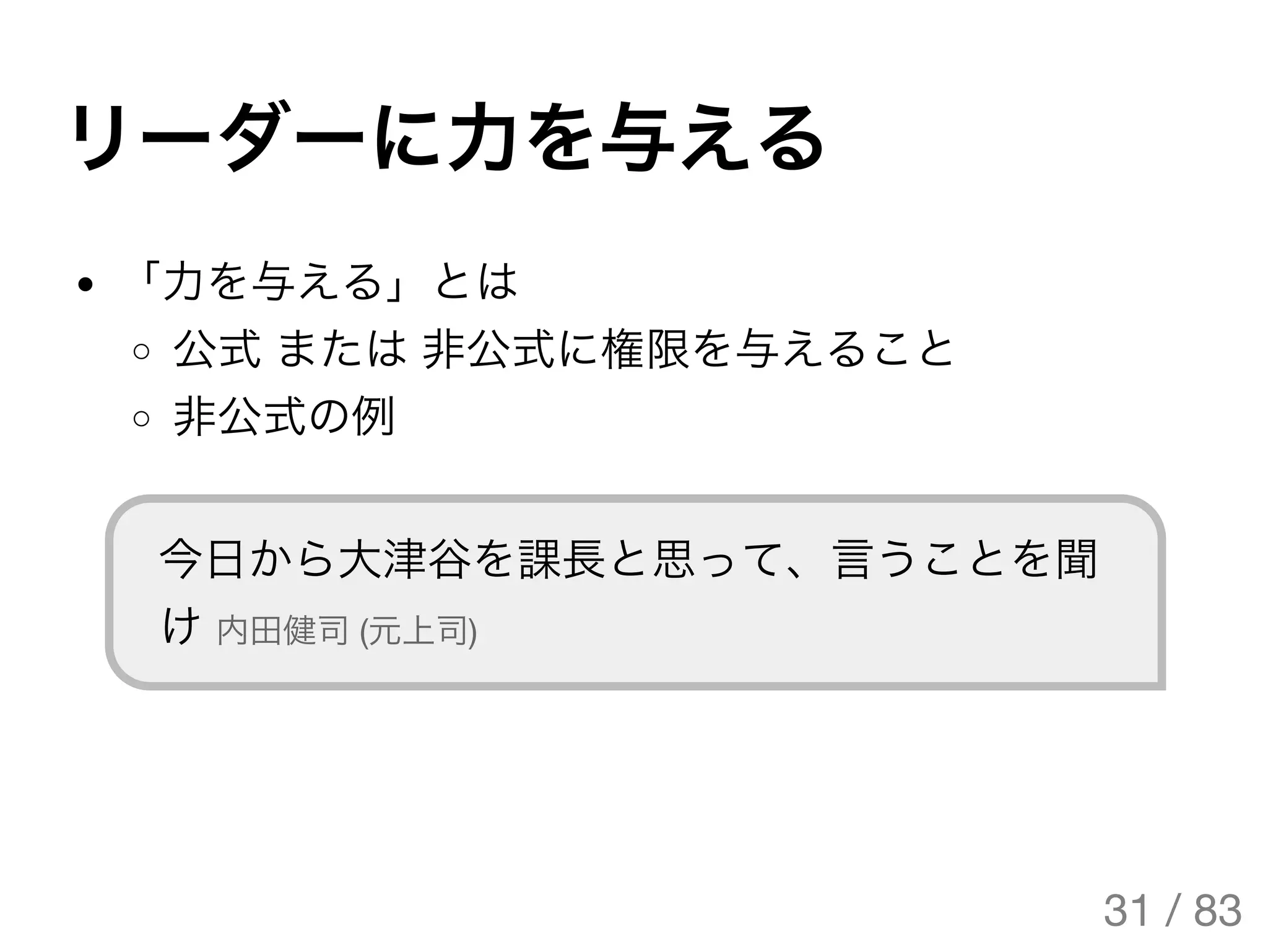 リーダーに力を与える
「力を与える」とは
公式または非公式に権限を与えること
非公式の例
今日から大津谷を課長と思って、言うことを聞
け内田健司(元上司)
31 / 83
The Original Version is
https://rotsuya.github.io/slides/enterprise-hacks-201512/
 