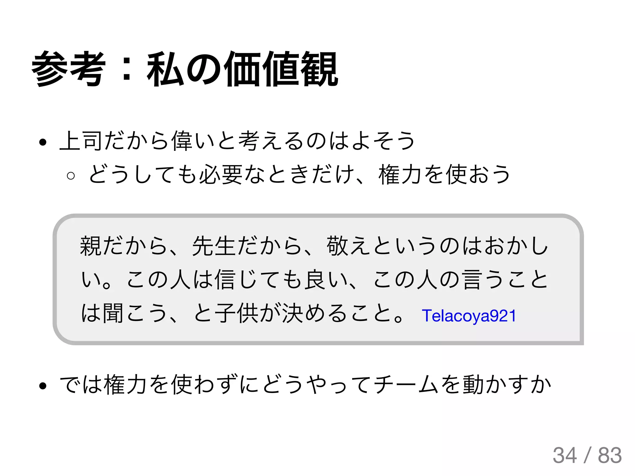 参考：私の価値観
上司だから偉いと考えるのはよそう
どうしても必要なときだけ、権力を使おう
親だから、先生だから、敬えというのはおかし
い。この人は信じても良い、この人の言うこと
は聞こう、と子供が決めること。 Telacoya921
では権力を使わずにどうやってチームを動かすか
34 / 83
The Original Version is
https://rotsuya.github.io/slides/enterprise-hacks-201512/
 