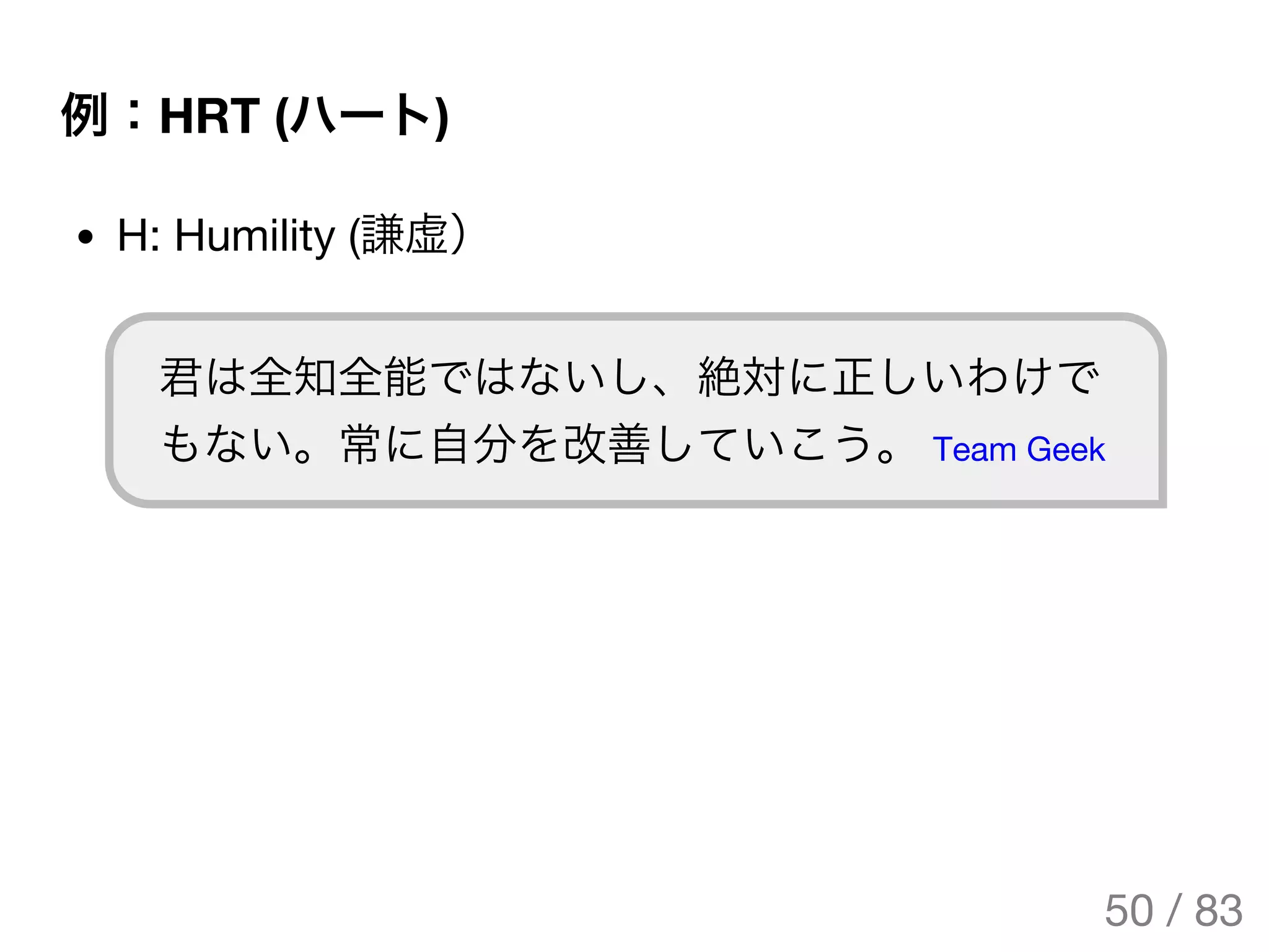 例：HRT (ハート)
H: Humility (謙虚）
君は全知全能ではないし、絶対に正しいわけで
もない。常に自分を改善していこう。 Team Geek
50 / 83
The Original Version is
https://rotsuya.github.io/slides/enterprise-hacks-201512/
 