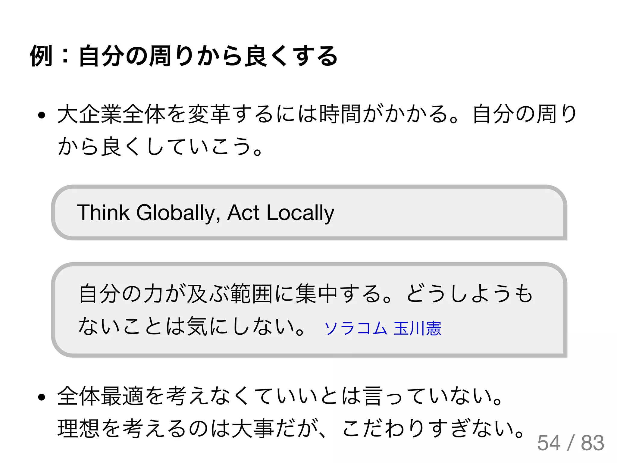 例：自分の周りから良くする
大企業全体を変革するには時間がかかる。自分の周り
から良くしていこう。
Think Globally, Act Locally
自分の力が及ぶ範囲に集中する。どうしようも
ないことは気にしない。 ソラコム玉川憲
全体最適を考えなくていいとは言っていない。
理想を考えるのは大事だが、こだわりすぎない。
54 / 83
The Original Version is
https://rotsuya.github.io/slides/enterprise-hacks-201512/
 