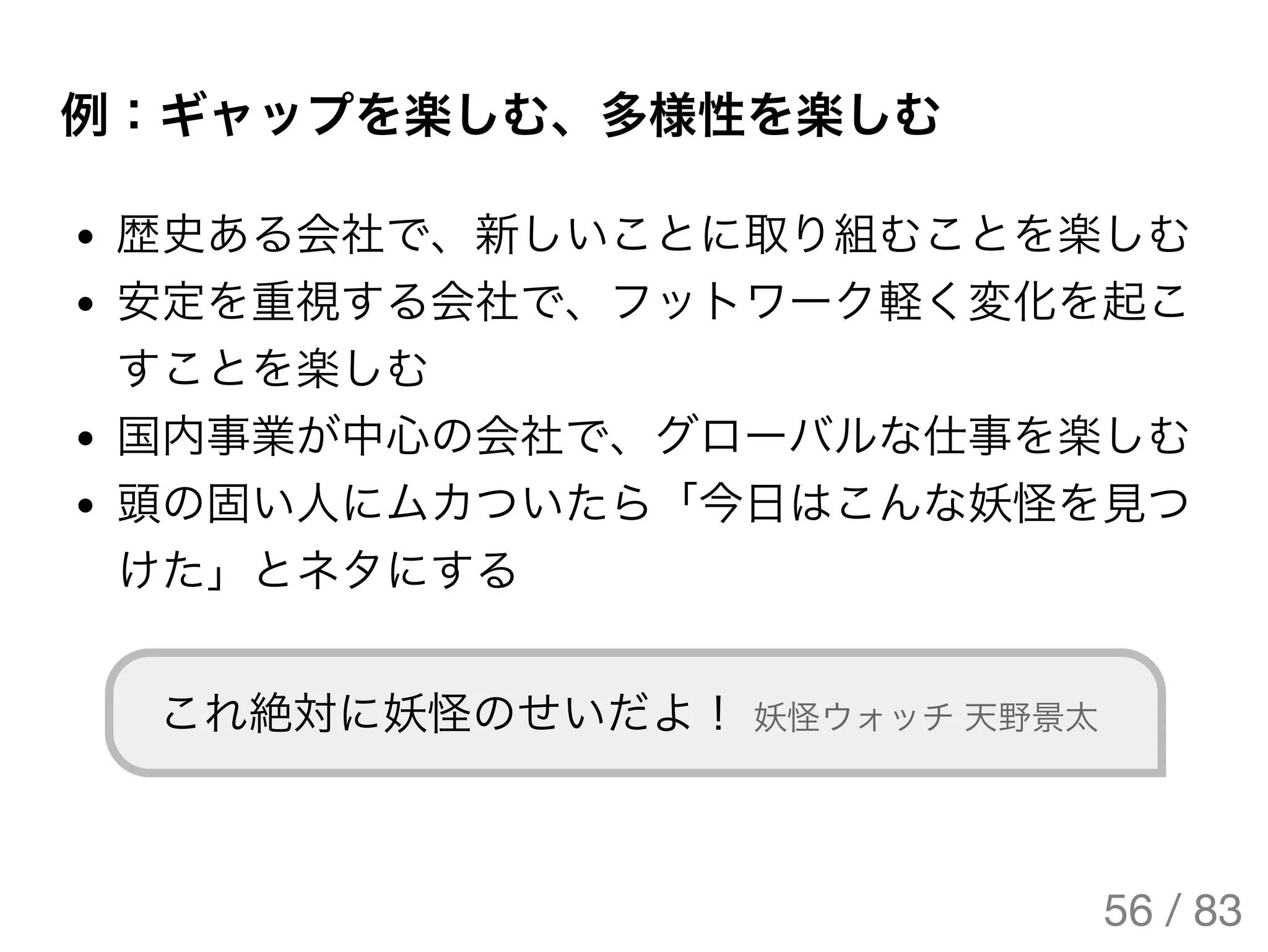例：ギャップを楽しむ、多様性を楽しむ
歴史ある会社で、新しいことに取り組むことを楽しむ
安定を重視する会社で、フットワーク軽く変化を起こ
すことを楽しむ
国内事業が中心の会社で、グローバルな仕事を楽しむ
頭の固い人にムカついたら「今日はこんな妖怪を見つ
けた」とネタにする
これ絶対に妖怪のせいだよ！ 妖怪ウォッチ天野景太
56 / 83
The Original Version is
https://rotsuya.github.io/slides/enterprise-hacks-201512/
 