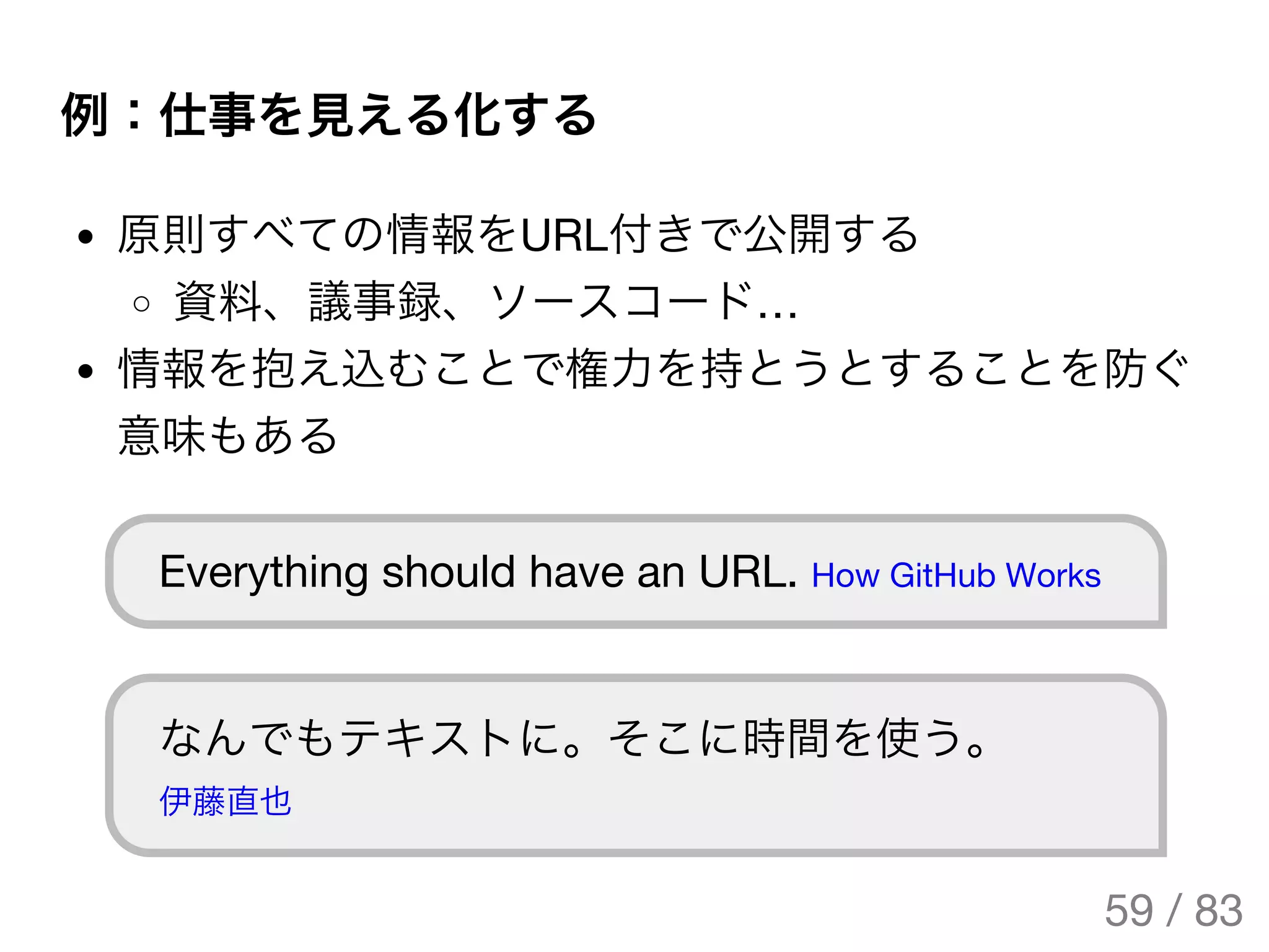 例：仕事を見える化する
原則すべての情報をURL付きで公開する
資料、議事録、ソースコード…
情報を抱え込むことで権力を持とうとすることを防ぐ
意味もある
Everything should have an URL. How GitHub Works
なんでもテキストに。そこに時間を使う。
伊藤直也
59 / 83
The Original Version is
https://rotsuya.github.io/slides/enterprise-hacks-201512/
 