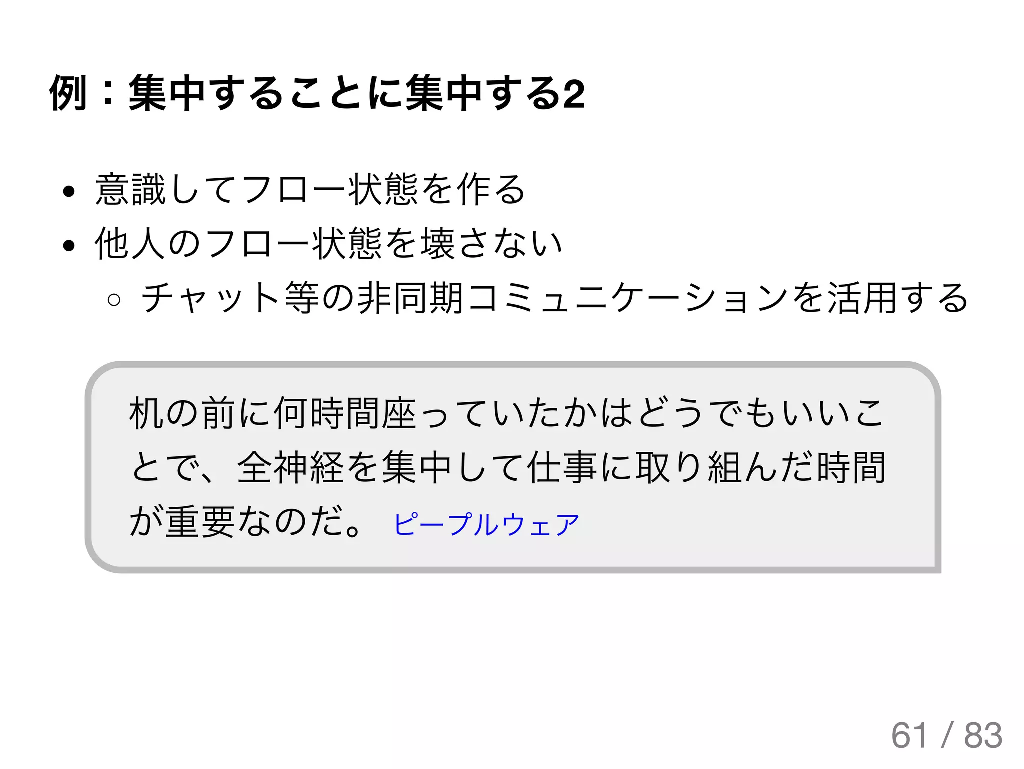 例：集中することに集中する2
意識してフロー状態を作る
他人のフロー状態を壊さない
チャット等の非同期コミュニケーションを活用する
机の前に何時間座っていたかはどうでもいいこ
とで、全神経を集中して仕事に取り組んだ時間
が重要なのだ。 ピープルウェア
61 / 83
The Original Version is
https://rotsuya.github.io/slides/enterprise-hacks-201512/
 