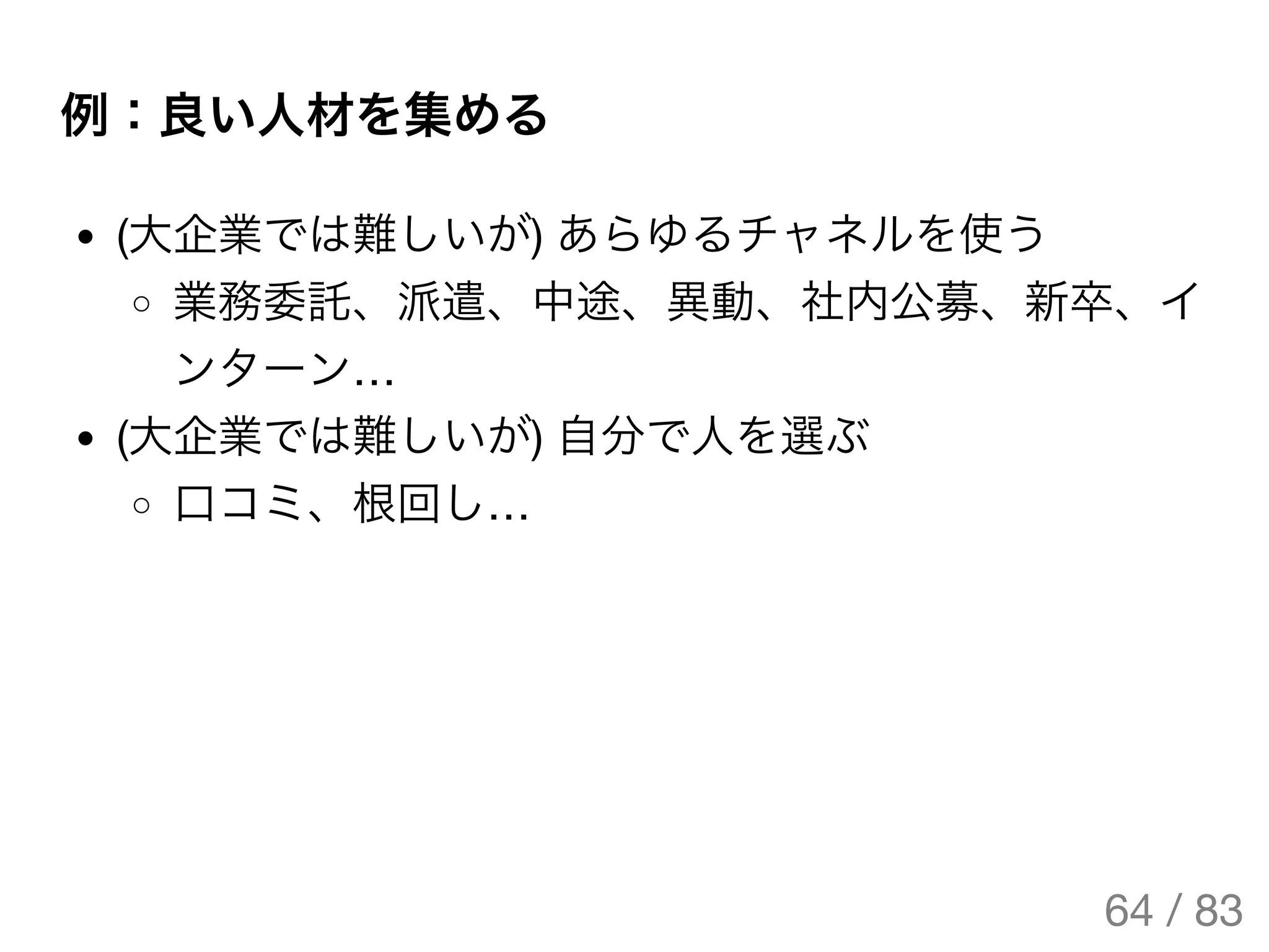 例：良い人材を集める
(大企業では難しいが) あらゆるチャネルを使う
業務委託、派遣、中途、異動、社内公募、新卒、イ
ンターン…
(大企業では難しいが) 自分で人を選ぶ
口コミ、根回し…
64 / 83
The Original Version is
https://rotsuya.github.io/slides/enterprise-hacks-201512/
 