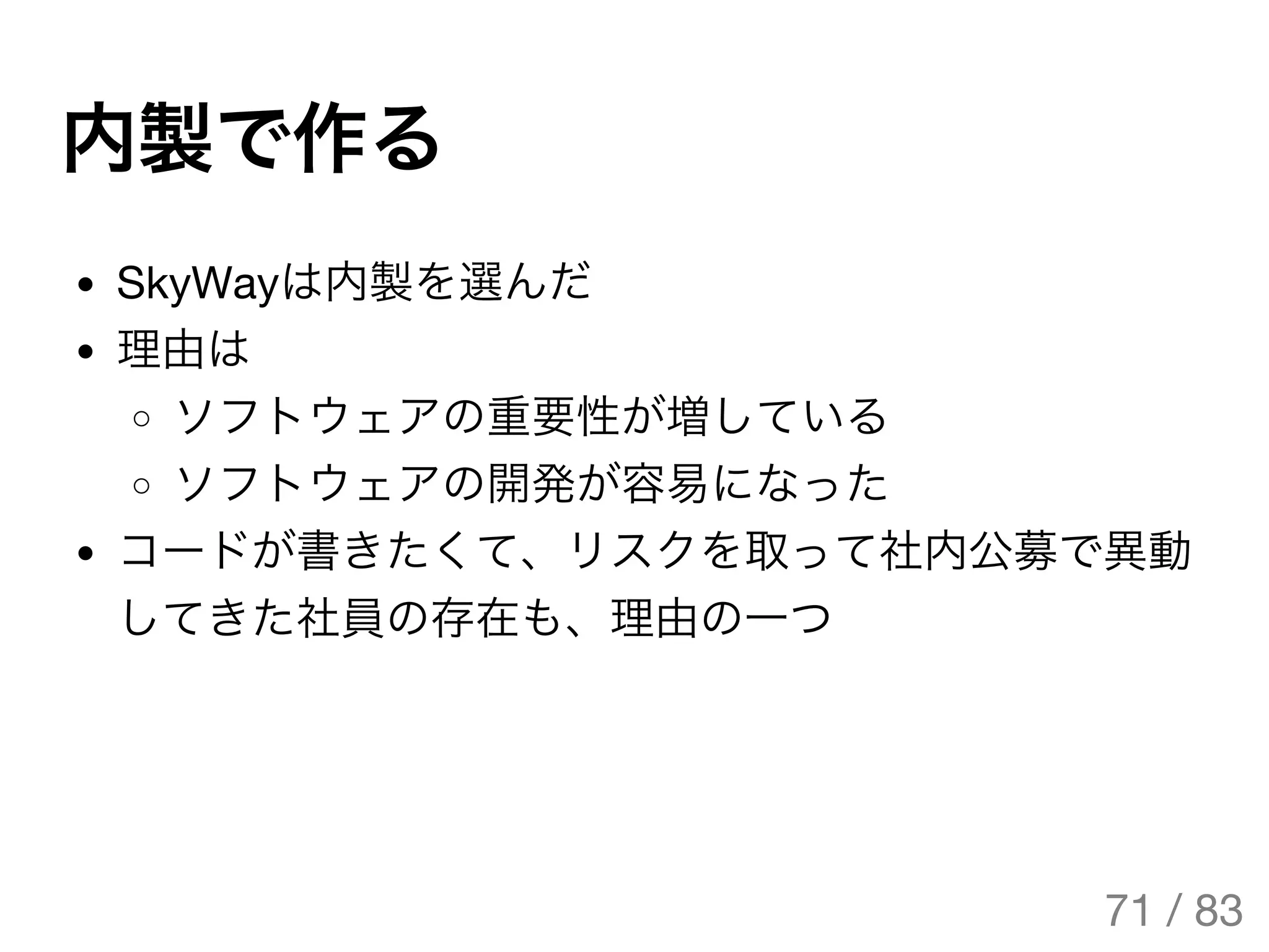 内製で作る
SkyWayは内製を選んだ
理由は
ソフトウェアの重要性が増している
ソフトウェアの開発が容易になった
コードが書きたくて、リスクを取って社内公募で異動
してきた社員の存在も、理由の一つ
71 / 83
The Original Version is
https://rotsuya.github.io/slides/enterprise-hacks-201512/
 