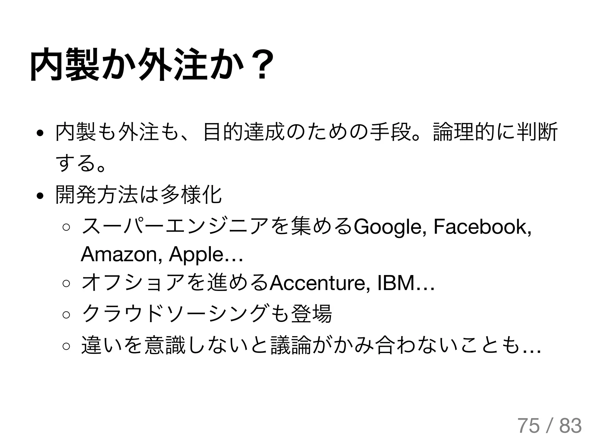 内製か外注か？
内製も外注も、目的達成のための手段。論理的に判断
する。
開発方法は多様化
スーパーエンジニアを集めるGoogle, Facebook,
Amazon, Apple…
オフショアを進めるAccenture, IBM…
クラウドソーシングも登場
違いを意識しないと議論がかみ合わないことも…
75 / 83
The Original Version is
https://rotsuya.github.io/slides/enterprise-hacks-201512/
 
