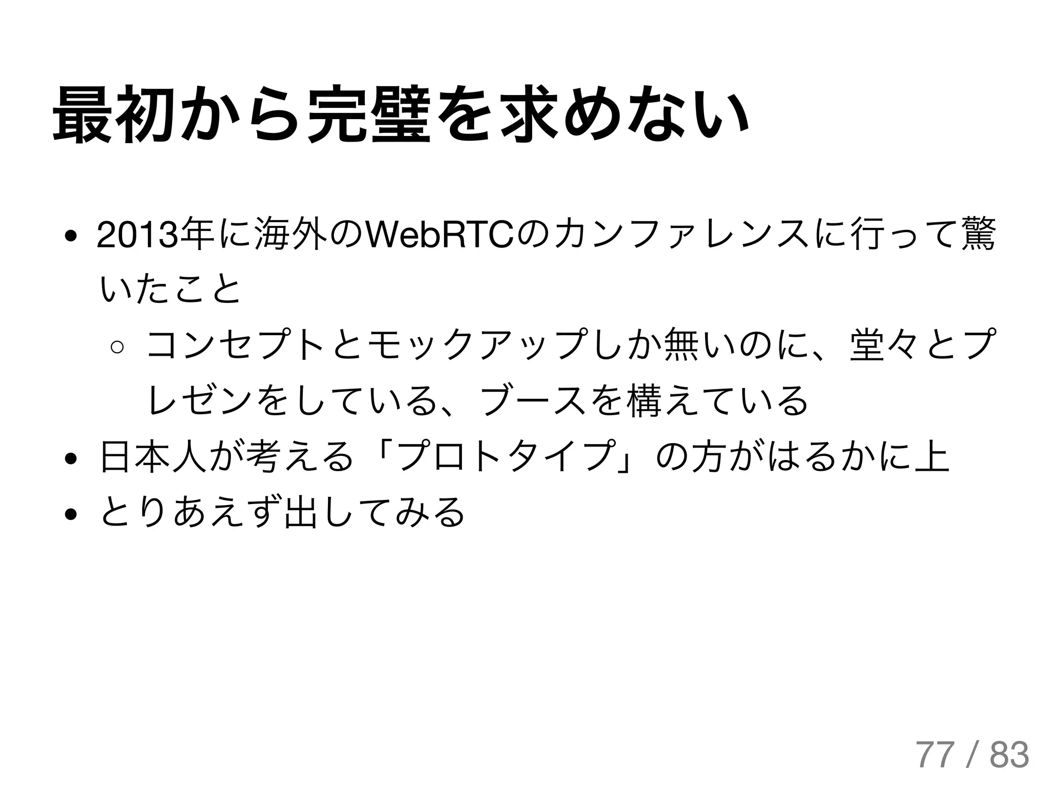 最初から完璧を求めない
2013年に海外のWebRTCのカンファレンスに行って驚
いたこと
コンセプトとモックアップしか無いのに、堂々とプ
レゼンをしている、ブースを構えている
日本人が考える「プロトタイプ」の方がはるかに上
とりあえず出してみる
77 / 83
The Original Version is
https://rotsuya.github.io/slides/enterprise-hacks-201512/
 