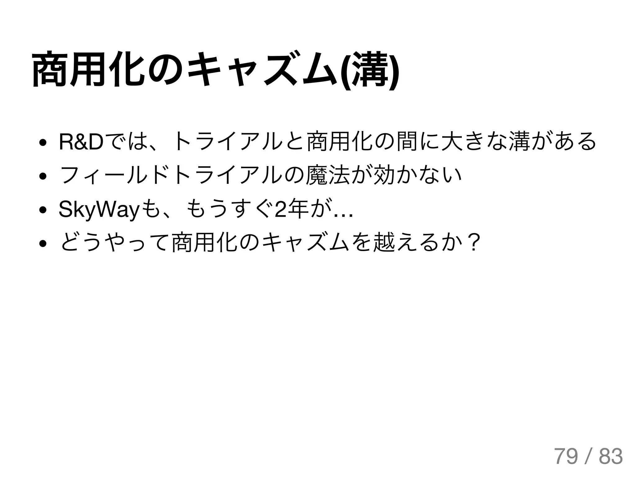 商用化のキャズム(溝)
R&Dでは、トライアルと商用化の間に大きな溝がある
フィールドトライアルの魔法が効かない
SkyWayも、もうすぐ2年が…
どうやって商用化のキャズムを越えるか？
79 / 83
The Original Version is
https://rotsuya.github.io/slides/enterprise-hacks-201512/
 