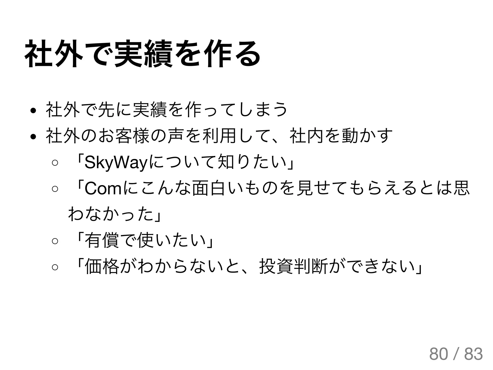 社外で実績を作る
社外で先に実績を作ってしまう
社外のお客様の声を利用して、社内を動かす
「SkyWayについて知りたい」
「Comにこんな面白いものを見せてもらえるとは思
わなかった」
「有償で使いたい」
「価格がわからないと、投資判断ができない」
80 / 83
The Original Version is
https://rotsuya.github.io/slides/enterprise-hacks-201512/
 