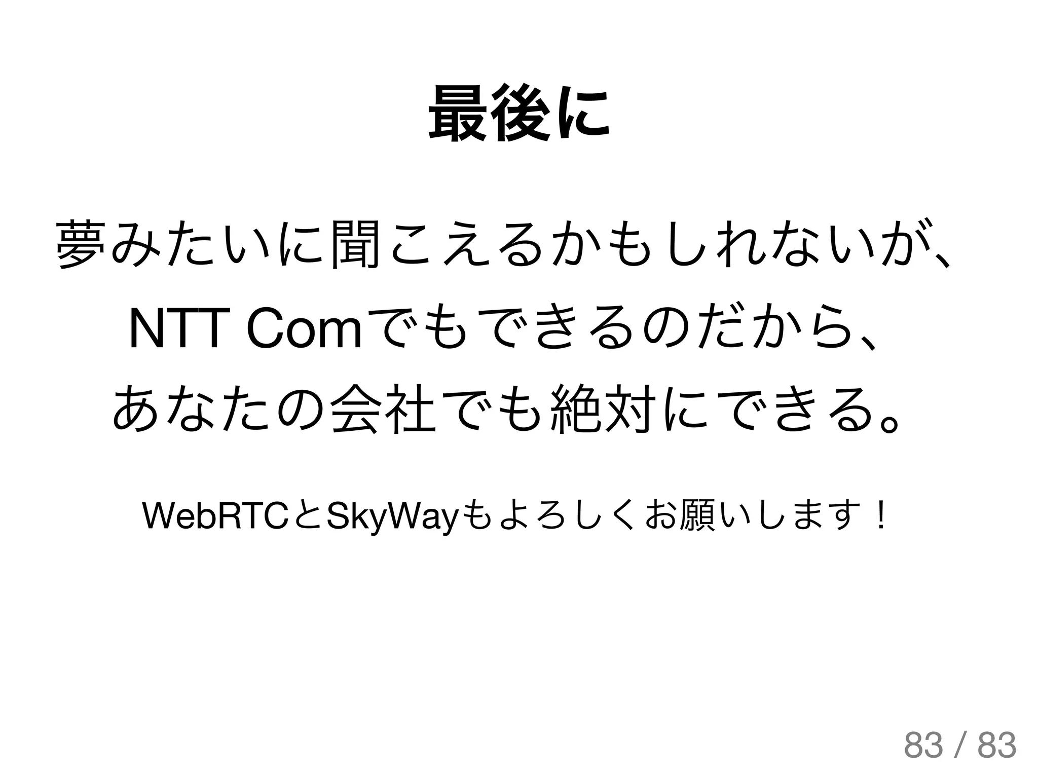 最後に
夢みたいに聞こえるかもしれないが、
NTT Comでもできるのだから、
あなたの会社でも絶対にできる。
WebRTCとSkyWayもよろしくお願いします！
83 / 83
The Original Version is
https://rotsuya.github.io/slides/enterprise-hacks-201512/
 