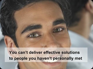 You can’t deliver effective solutions to people you haven’t personally met 