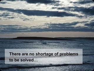 There are no shortage of problems to be solved… 