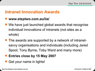 Intranet Innovation Awards www.steptwo.com.au/iia/ We have just launched global awards that recognise individual innovations of intranets (not sites as a whole) The awards are supported by a network of intranet-savvy organisations and individuals (including Jared Spool, Tony Byrne, Toby Ward and many more) Entries close by 15 May 2007 Get your name in lights! 