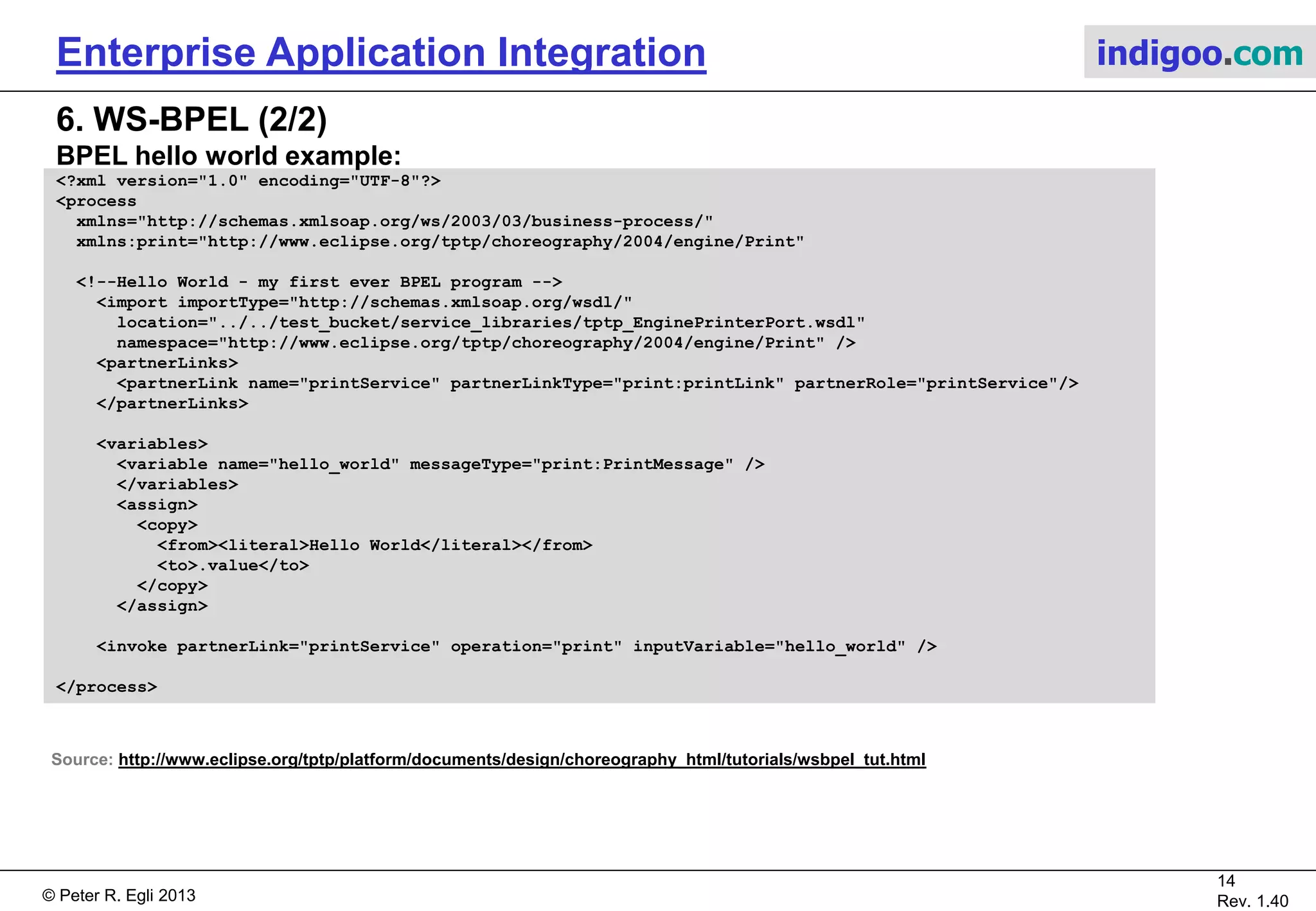 © Peter R. Egli 2015
14/16
Rev. 1.70
Enterprise Application Integration indigoo.com
6. WS-BPEL (1/2)
What is WS-BPEL (Web Services Business Process Execution Language)?
WS-BPEL is a language to define business processes based on web services.
BPEL binds (web) services together to form larger complex business services.
Thus BPEL is kind of a business programming language.
BPEL provides:
a. Control flow (branch, loop, parallel).
b. Asynchronous correlation.
c. Transaction support.
For writing business programs, the following components are necessary:
1. Programming logic (provided by BPEL).
2. Data types (provided by the XSD of a web service).
3. Input / output (provided by WSDL that defines the web service messages).
WS-BPEL versus BPEL4WS:
BPEL4WS: Original standards by BEA, IBM, MS, SAP and Siebel.
WS-BPEL: Successor to BPEL4WS defined by OASIS (name to comply with WS-* scheme).
WS-BPEL and BPMN (Business Process Modelling Notation):
BPMN defines the (graphical) notation for business process elements while WS-BPEL defines
an XML-based business process description language.
 