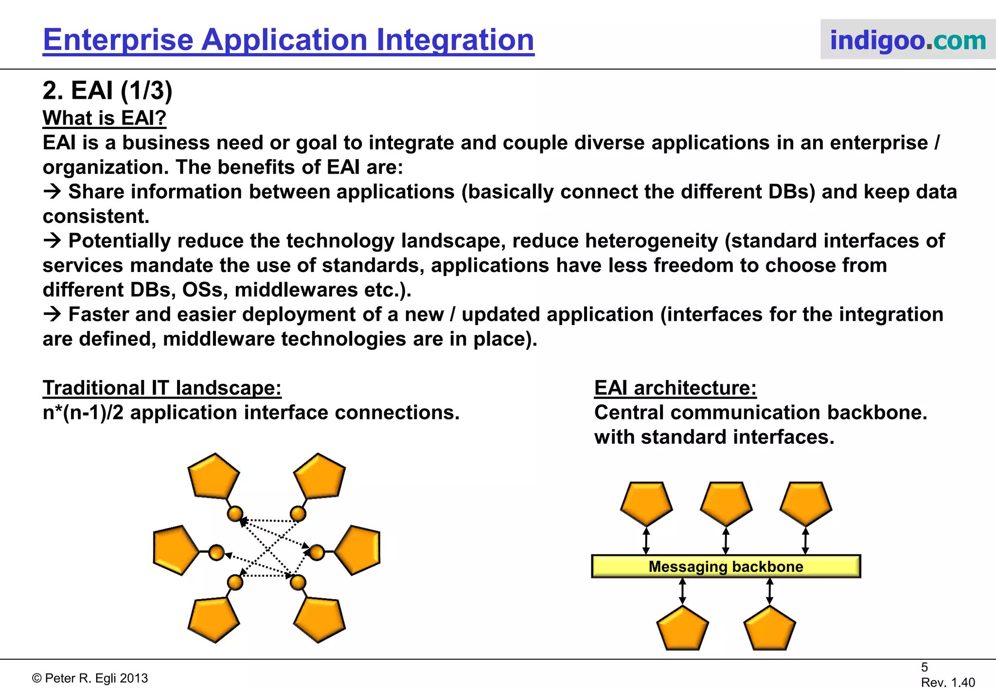 © Peter R. Egli 2015
5/16
Rev. 1.70
Enterprise Application Integration indigoo.com
1. EAI versus SOA versus ESB (3/3)
The solution for EAI with SOA:
• Common functionality is exposed as services.
• Endpoints (services) are exposed to be freely called by anyone.
• Services may call other services, clients may call services ("liberation" of endpoints).
• Services form a service grid with exposed application service endpoints and centralized
infrastructure service endpoints.
S0
ESB
S1 S2 S3
Trans-
action
Security
Logging
 