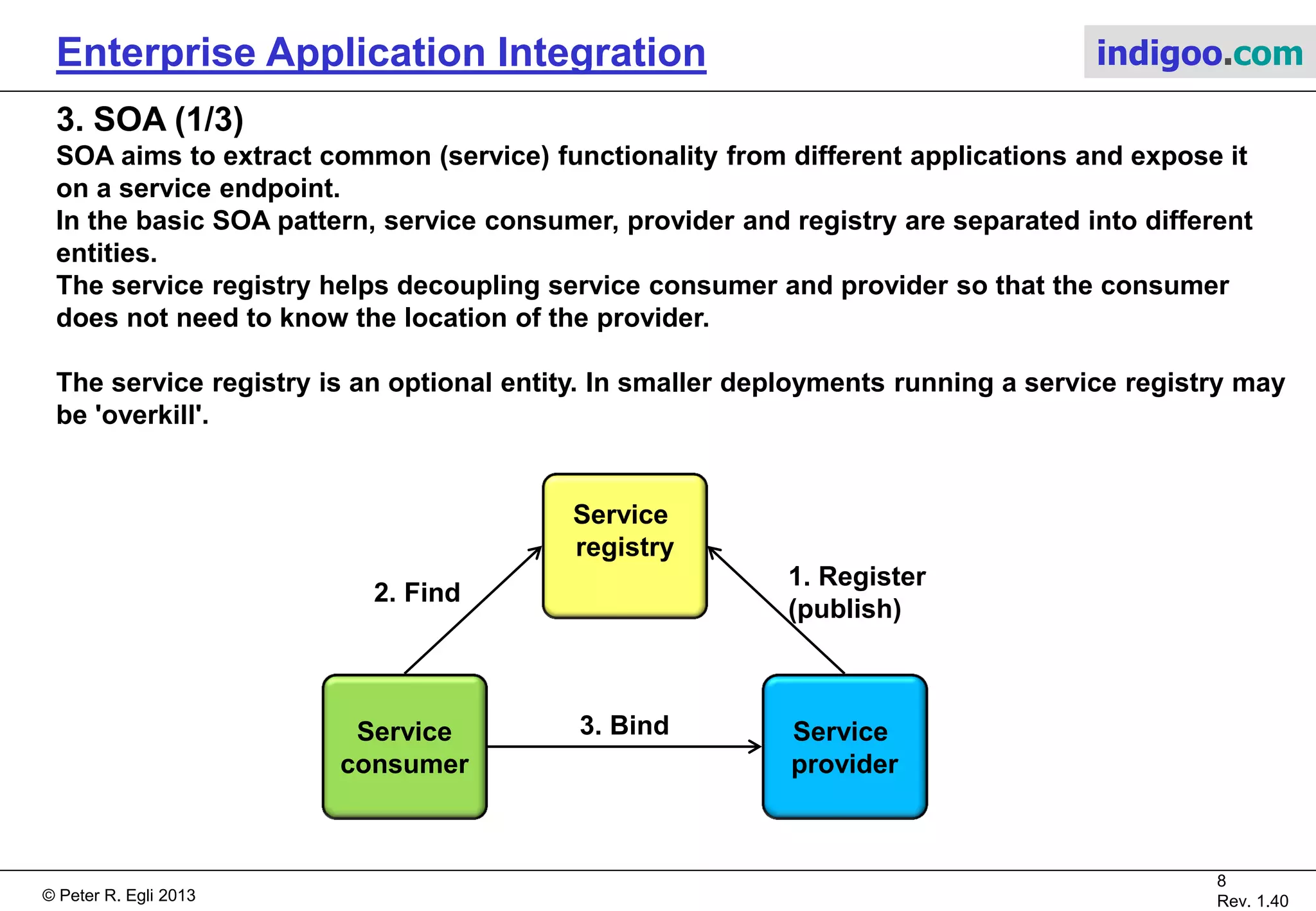 © Peter R. Egli 2015
8/16
Rev. 1.70
Enterprise Application Integration indigoo.com
2. EAI (3/3)
EAI building blocks:
EAI can be accomplished in different ways. Most did not prove scalable (e.g. integration at DB
level). Use of a centralized broker emerged as the best solution to the integration problem
(scalability). This best practice has the following building blocks:
1. Centralized broker:
 Handles security, access and communication.
 ESB
2. Data model:
 Common data model based on a standard data structure. XML has become the de-facto
standard.
3. Adaptor / connector:
 Adaptors / connectors connect applications to the central broker.
4. System model:
 Defines the interface including API and data flow to a component that connects to the central
broker. Allows other applications to interact with this component in a standardized way.
 