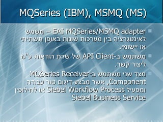 MQSeries (IBM), MSMQ (MS) EAI MQSeries/MSMQ adapter  –  משמש לאינטגרציה בין מערכות שונות באופן תשתיתי או יישומי . משתמש ב - API   Client   של שרת הודאות ע " מ ליצור קשר . מצד שני משתמש ב - MQSeries Receiver Component ,  אשר מבצע דיגום טור עבודה ומפעיל  Siebel Workflow Process   או לחילופין  Siebel Business Service   