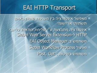 EAI HTTP Transport מאפשר אינטגרציה בין מערכות שונות באופן תשתיתי או יישומי אינטגרציה מתבצעת ע " י שליחת הודאות על - גבי  HTTP   ל - Siebel Web Server Extension משתמש ב - EAI Object Manager מפעיל  Siebel Workflow Process משתמש בשיטות  :  Post, Get   