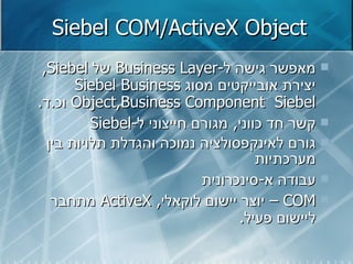Siebel COM/ActiveX Object מאפשר גישה ל - Business Layer   של  Siebel ,  יצירת אובייקטים מסוג  Siebel Business Object , Business Component   Siebel  וכ . ד . קשר חד כווני ,  מגורם חייצוני ל - Siebel גורם לאינקפסולציה נמוכה והגדלת תלויות בין מערכתיות עבודה א - סינכרונית COM  –  יוצר יישום לוקאלי ,  ActiveX   מתחבר ליישום פעיל . 