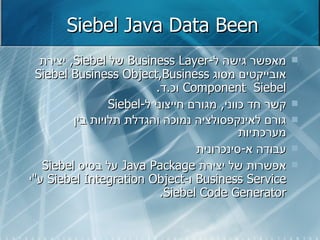 Siebel Java Data Been מאפשר גישה ל - Business Layer   של  Siebel ,  יצירת אובייקטים מסוג  Siebel Business Object , Business Component   Siebel  וכ . ד . קשר חד כווני ,  מגורם חייצוני ל - Siebel גורם לאינקפסולציה נמוכה והגדלת תלויות בין מערכתיות עבודה א - סינכרונית אפשרות של יצירת  Java Package   על בסיס  Siebel Business Service   ו - Siebel Integration Object   ע " י  Siebel Code Generator . 