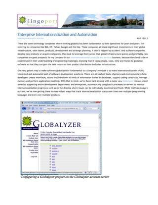 Enterprise Internationalization and Automation
Internationalization Articles                                                                                           April 15th, 2

There are some technology companies where thinking globally has been fundamental to their operations for years and years. I’m
referring to companies like IBM, HP, Yahoo, Google and the like. These companies all made significant investments in their global
infrastructure, sales teams, products, development and strategic planning. It didn’t happen by accident. And as these companies
develop new products or acquire companies, they look to leverage them across that global infrastructure quickly and profitably. Glo
companies are good prospects for my company in our internationalization products and services business, because they tend to be m
experienced in their understanding of engineering challenges, knowing that it takes people, tools, time and money to globalize
software so that they can gain the best return on their product distribution and sales infrastructure.

One very potent way to make software globalization fundamental to a company’s mindset is to make internationalization a fully
integrated and automated part of software development practices. There are all kinds of tools, checkers and environments to help
developers create interfaces, access and transform all kinds of information buried in databases, support coding constructs, manage
memory and perform application modeling. With that in mind, we’ve been hard at work with a major new Globalyzer release, clearly
aimed at supporting entire development departments and enterprises, automatically using batch processes on servers to monitor
internationalization progress as well as on the desktop where issues can be individually examined and fixed. While that has always be
our aim, we’re now getting there in more robust ways that track internationalization status over time over multiple programming
languages and even over multiple products.
 