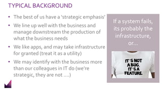 TYPICAL BACKGROUND
• The best of us have a ‘strategic emphasis’
• We line up well with the business and
manage downstream the production of
what the business needs
• We like apps, and may take infrastructure
for granted (treat it as a utility)
• We may identify with the business more
than our colleagues in IT do (we’re
strategic, they are not ….)
If a system fails,
its probably the
infrastructure,
or…
 