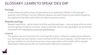 GLOSSARY: LEARNTO SPEAK ‘DEV DIR’
Package
A way of describing the various functionalities of an application.What’s in the package? –
basically a list of things it can do. Different releases can add to these functionalities (hopefully
the application has been well written to make this process easier).
Bespoke package
Bespoke application – we’ve looked at all the available packages – none do quite what we want,
so we’re going to build one ourselves, write it internally with our own developers (or contracted
ones)and build it directly to our precise specifications.
Licence
The agreed rules and restrictions for use of specific systems software or applications software.
e.g.You’ve got 100 user licenses in two countries for the fee you’re paying – and no more! It can
get very complex to control access across a large organisation with multiple offices (people
download or share passwords), so it can be easy to fall out of compliance.
 